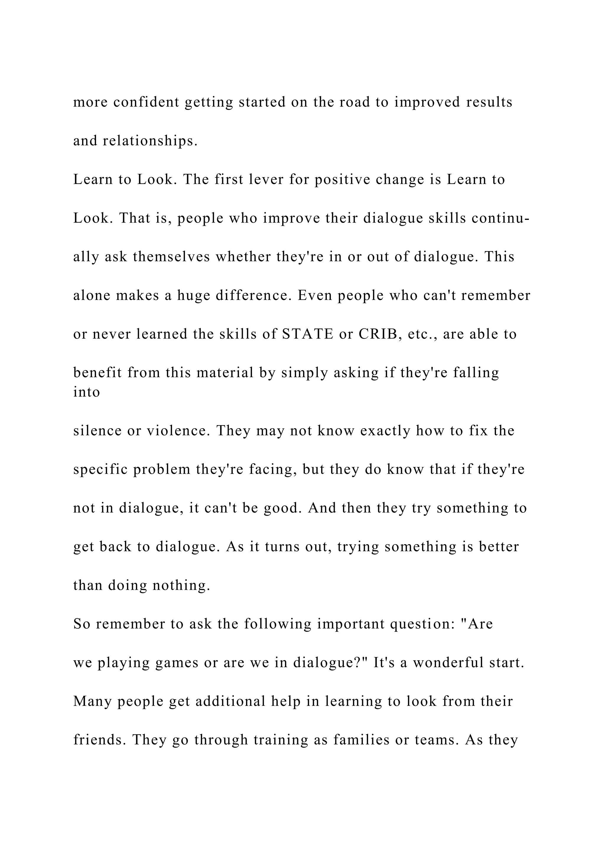 more confident getting started on the road to improved results
and relationships.
Learn to Look. The first lever for positive change is Learn to
Look. That is, people who improve their dialogue skills continu-
ally ask themselves whether they're in or out of dialogue. This
alone makes a huge difference. Even people who can't remember
or never learned the skills of STATE or CRIB, etc., are able to
benefit from this material by simply asking if they're falling
into
silence or violence. They may not know exactly how to fix the
specific problem they're facing, but they do know that if they're
not in dialogue, it can't be good. And then they try something to
get back to dialogue. As it turns out, trying something is better
than doing nothing.
So remember to ask the following important question: "Are
we playing games or are we in dialogue?" It's a wonderful start.
Many people get additional help in learning to look from their
friends. They go through training as families or teams. As they
 