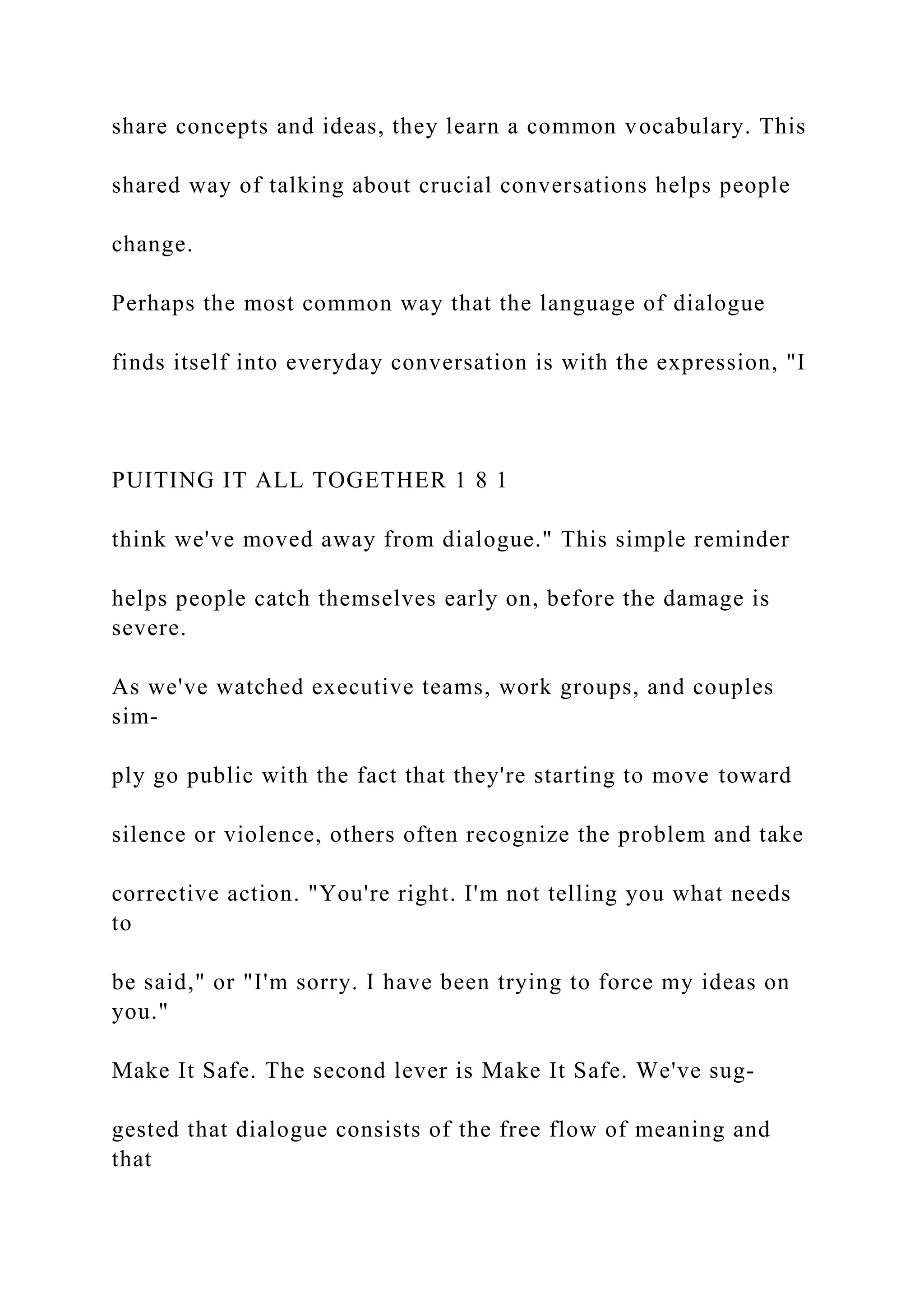 share concepts and ideas, they learn a common vocabulary. This
shared way of talking about crucial conversations helps people
change.
Perhaps the most common way that the language of dialogue
finds itself into everyday conversation is with the expression, "I
PUITING IT ALL TOGETHER 1 8 1
think we've moved away from dialogue." This simple reminder
helps people catch themselves early on, before the damage is
severe.
As we've watched executive teams, work groups, and couples
sim-
ply go public with the fact that they're starting to move toward
silence or violence, others often recognize the problem and take
corrective action. "You're right. I'm not telling you what needs
to
be said," or "I'm sorry. I have been trying to force my ideas on
you."
Make It Safe. The second lever is Make It Safe. We've sug-
gested that dialogue consists of the free flow of meaning and
that
 