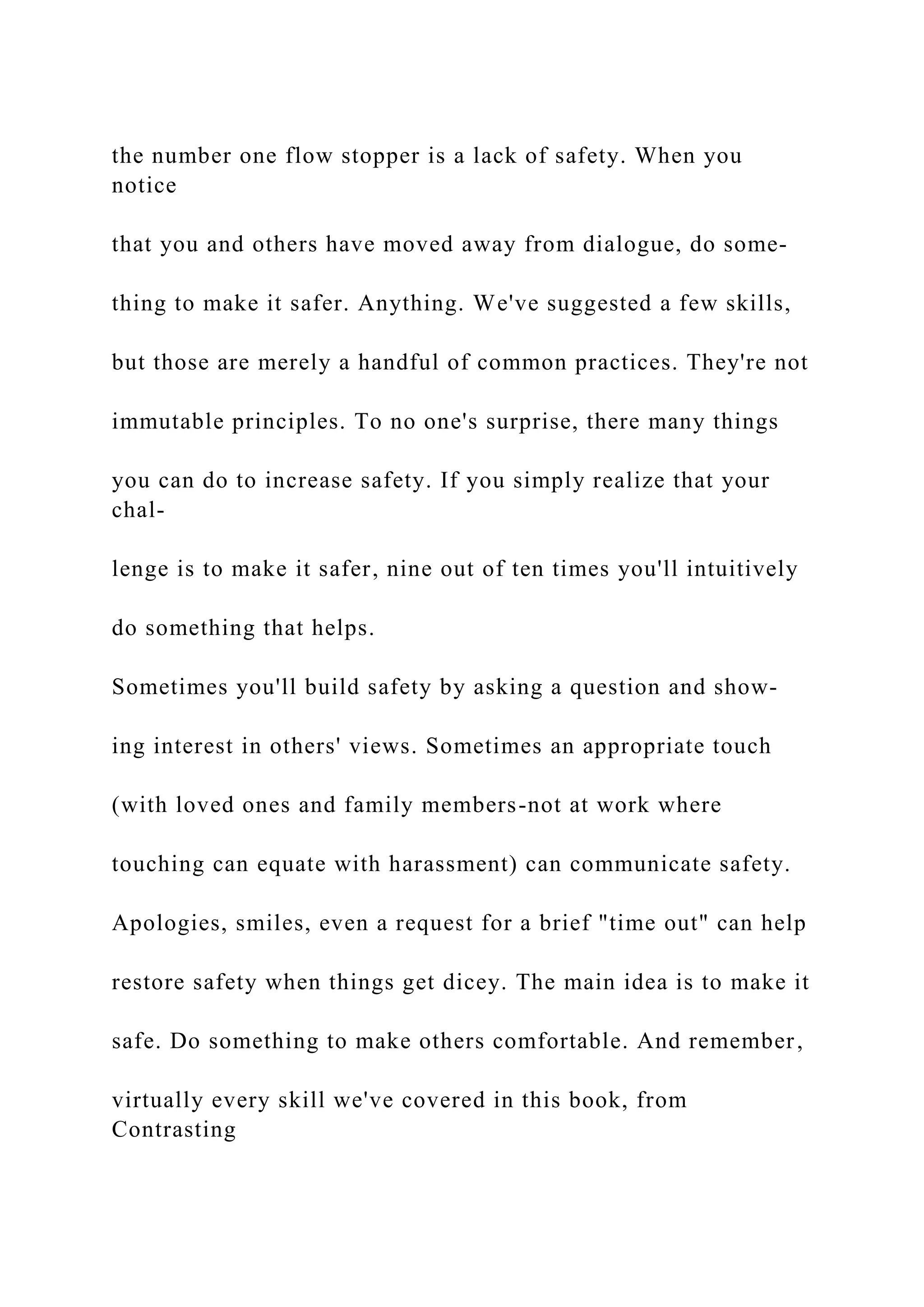 the number one flow stopper is a lack of safety. When you
notice
that you and others have moved away from dialogue, do some-
thing to make it safer. Anything. We've suggested a few skills,
but those are merely a handful of common practices. They're not
immutable principles. To no one's surprise, there many things
you can do to increase safety. If you simply realize that your
chal-
lenge is to make it safer, nine out of ten times you'll intuitively
do something that helps.
Sometimes you'll build safety by asking a question and show-
ing interest in others' views. Sometimes an appropriate touch
(with loved ones and family members-not at work where
touching can equate with harassment) can communicate safety.
Apologies, smiles, even a request for a brief "time out" can help
restore safety when things get dicey. The main idea is to make it
safe. Do something to make others comfortable. And remember,
virtually every skill we've covered in this book, from
Contrasting
 