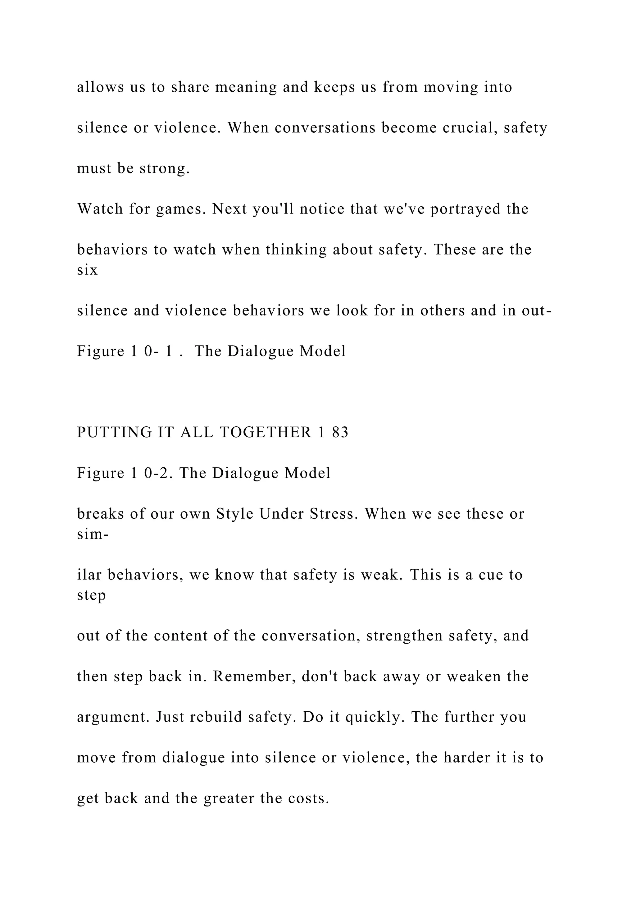 allows us to share meaning and keeps us from moving into
silence or violence. When conversations become crucial, safety
must be strong.
Watch for games. Next you'll notice that we've portrayed the
behaviors to watch when thinking about safety. These are the
six
silence and violence behaviors we look for in others and in out-
Figure 1 0- 1 . The Dialogue Model
PUTTING IT ALL TOGETHER 1 83
Figure 1 0-2. The Dialogue Model
breaks of our own Style Under Stress. When we see these or
sim-
ilar behaviors, we know that safety is weak. This is a cue to
step
out of the content of the conversation, strengthen safety, and
then step back in. Remember, don't back away or weaken the
argument. Just rebuild safety. Do it quickly. The further you
move from dialogue into silence or violence, the harder it is to
get back and the greater the costs.
 
