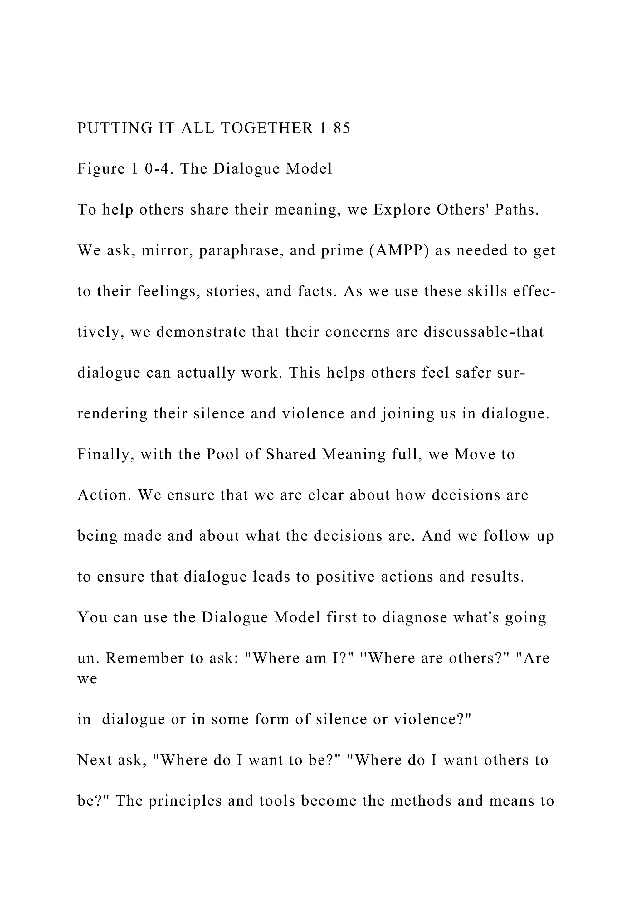 PUTTING IT ALL TOGETHER 1 85
Figure 1 0-4. The Dialogue Model
To help others share their meaning, we Explore Others' Paths.
We ask, mirror, paraphrase, and prime (AMPP) as needed to get
to their feelings, stories, and facts. As we use these skills effec-
tively, we demonstrate that their concerns are discussable-that
dialogue can actually work. This helps others feel safer sur-
rendering their silence and violence and joining us in dialogue.
Finally, with the Pool of Shared Meaning full, we Move to
Action. We ensure that we are clear about how decisions are
being made and about what the decisions are. And we follow up
to ensure that dialogue leads to positive actions and results.
You can use the Dialogue Model first to diagnose what's going
un. Remember to ask: "Where am I?" ''Where are others?" "Are
we
in dialogue or in some form of silence or violence?"
Next ask, "Where do I want to be?" "Where do I want others to
be?" The principles and tools become the methods and means to
 