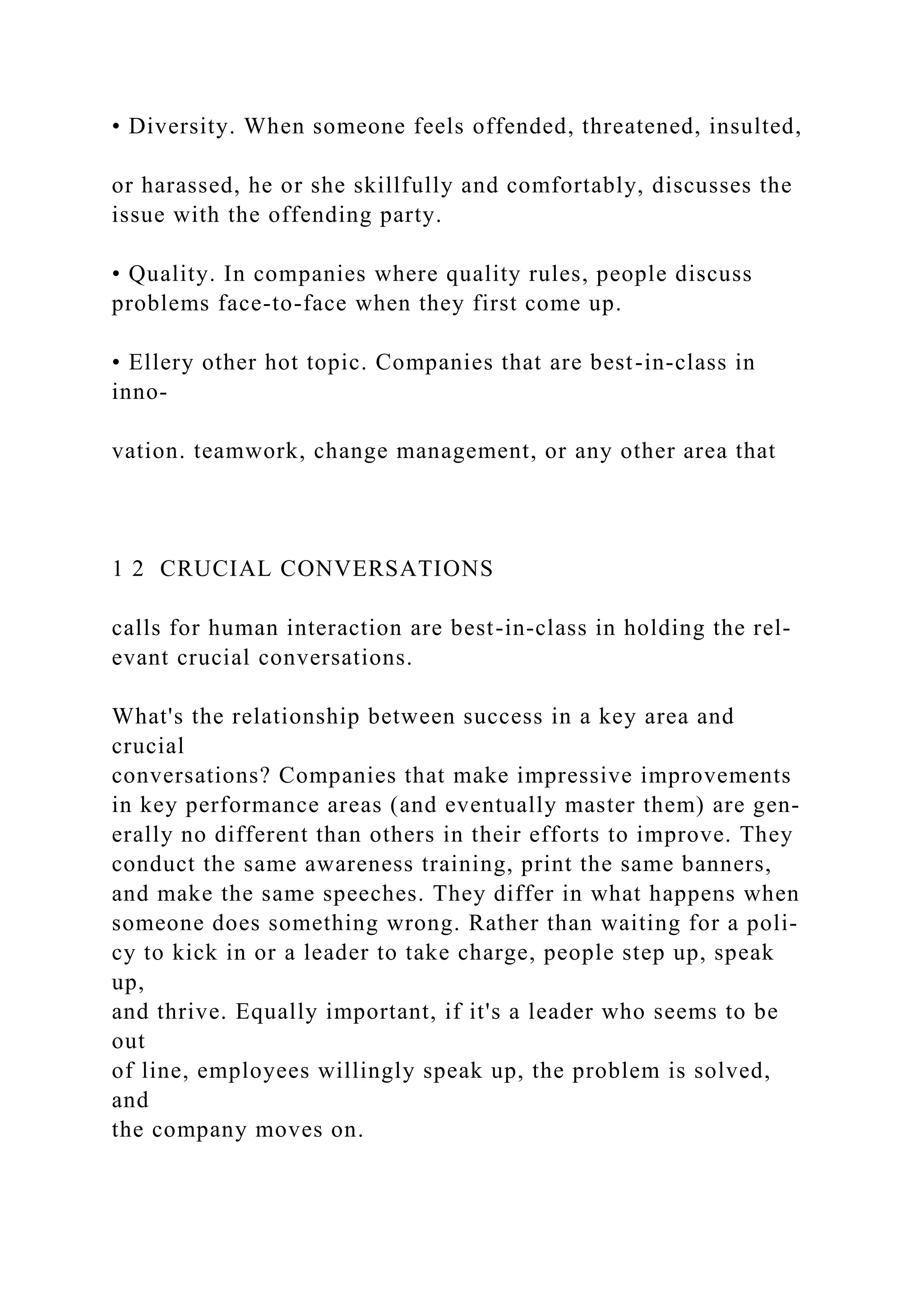 • Diversity. When someone feels offended, threatened, insulted,
or harassed, he or she skillfully and comfortably, discusses the
issue with the offending party.
• Quality. In companies where quality rules, people discuss
problems face-to-face when they first come up.
• Ellery other hot topic. Companies that are best-in-class in
inno-
vation. teamwork, change management, or any other area that
1 2 CRUCIAL CONVERSATIONS
calls for human interaction are best-in-class in holding the rel-
evant crucial conversations.
What's the relationship between success in a key area and
crucial
conversations? Companies that make impressive improvements
in key performance areas (and eventually master them) are gen-
erally no different than others in their efforts to improve. They
conduct the same awareness training, print the same banners,
and make the same speeches. They differ in what happens when
someone does something wrong. Rather than waiting for a poli-
cy to kick in or a leader to take charge, people step up, speak
up,
and thrive. Equally important, if it's a leader who seems to be
out
of line, employees willingly speak up, the problem is solved,
and
the company moves on.
 