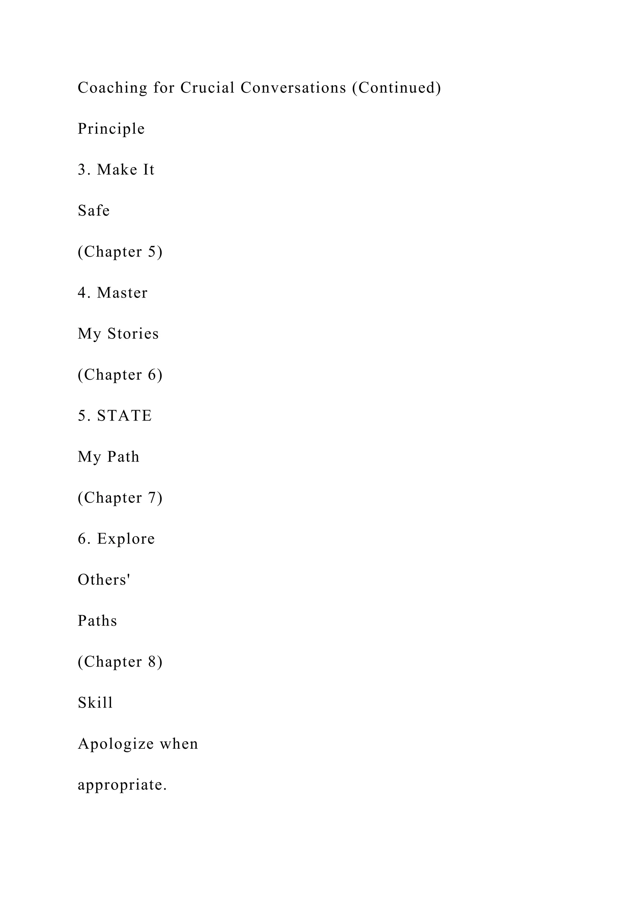 Coaching for Crucial Conversations (Continued)
Principle
3. Make It
Safe
(Chapter 5)
4. Master
My Stories
(Chapter 6)
5. STATE
My Path
(Chapter 7)
6. Explore
Others'
Paths
(Chapter 8)
Skill
Apologize when
appropriate.
 