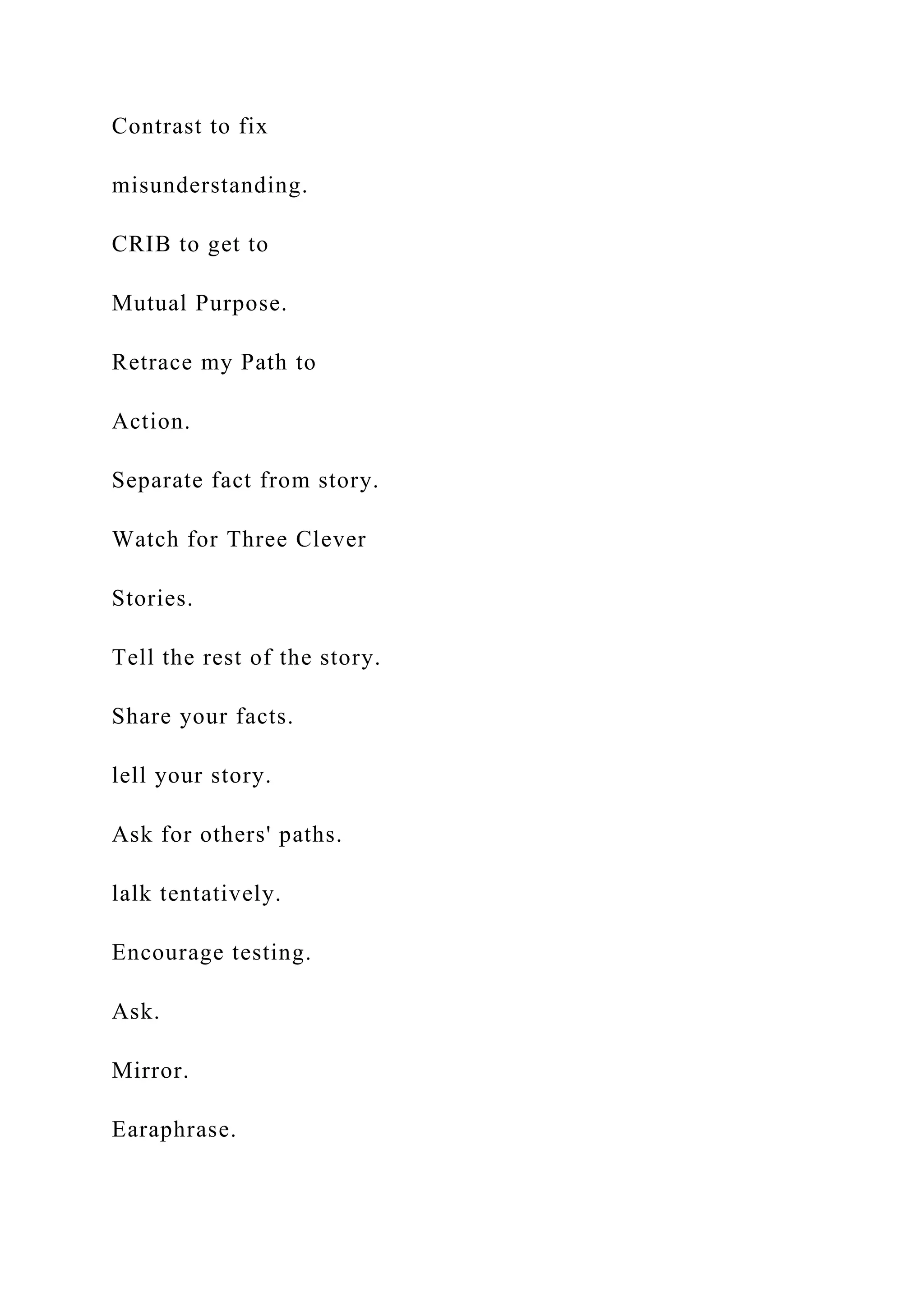 Contrast to fix
misunderstanding.
CRIB to get to
Mutual Purpose.
Retrace my Path to
Action.
Separate fact from story.
Watch for Three Clever
Stories.
Tell the rest of the story.
Share your facts.
lell your story.
Ask for others' paths.
lalk tentatively.
Encourage testing.
Ask.
Mirror.
Earaphrase.
 