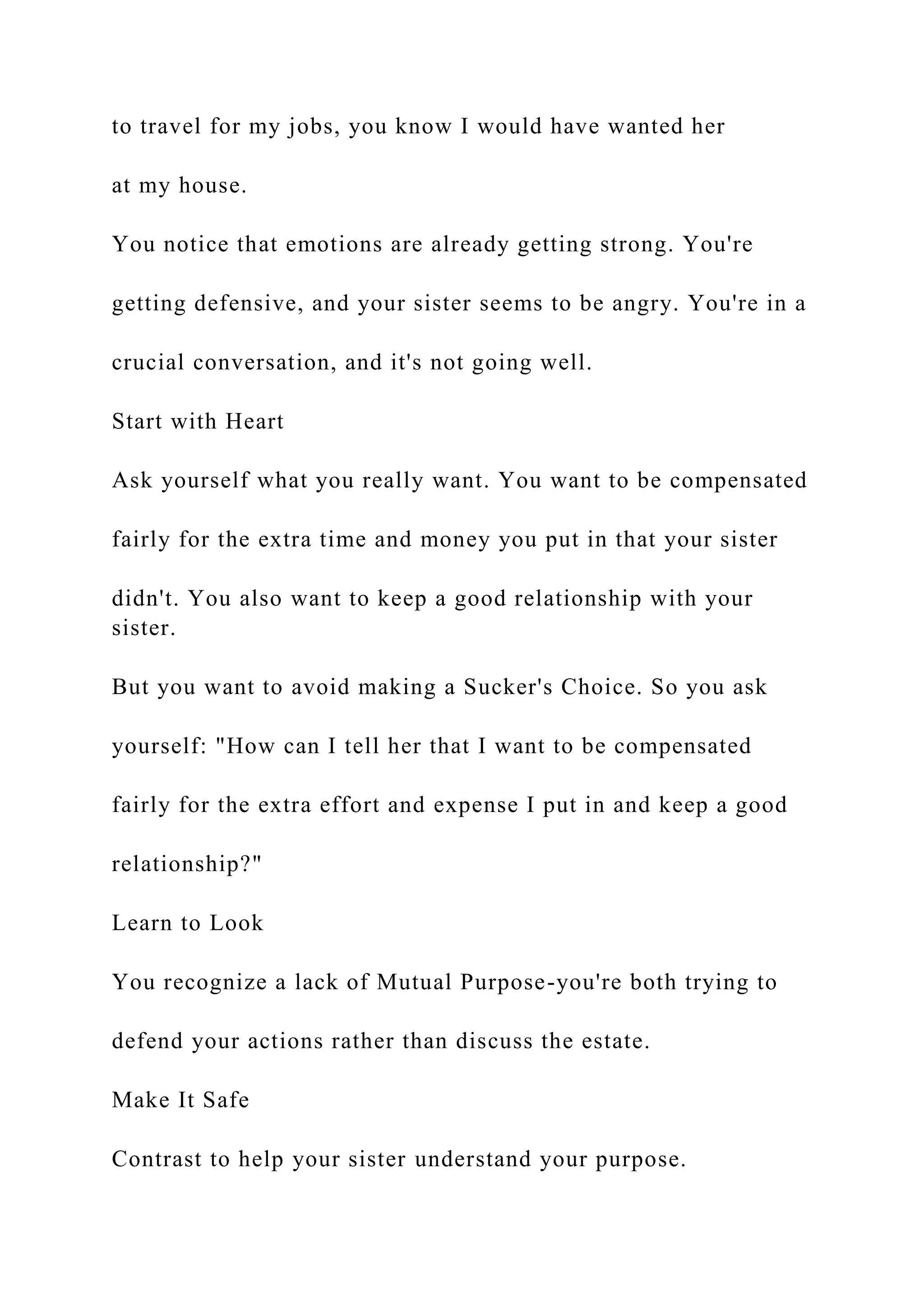 to travel for my jobs, you know I would have wanted her
at my house.
You notice that emotions are already getting strong. You're
getting defensive, and your sister seems to be angry. You're in a
crucial conversation, and it's not going well.
Start with Heart
Ask yourself what you really want. You want to be compensated
fairly for the extra time and money you put in that your sister
didn't. You also want to keep a good relationship with your
sister.
But you want to avoid making a Sucker's Choice. So you ask
yourself: "How can I tell her that I want to be compensated
fairly for the extra effort and expense I put in and keep a good
relationship?"
Learn to Look
You recognize a lack of Mutual Purpose-you're both trying to
defend your actions rather than discuss the estate.
Make It Safe
Contrast to help your sister understand your purpose.
 