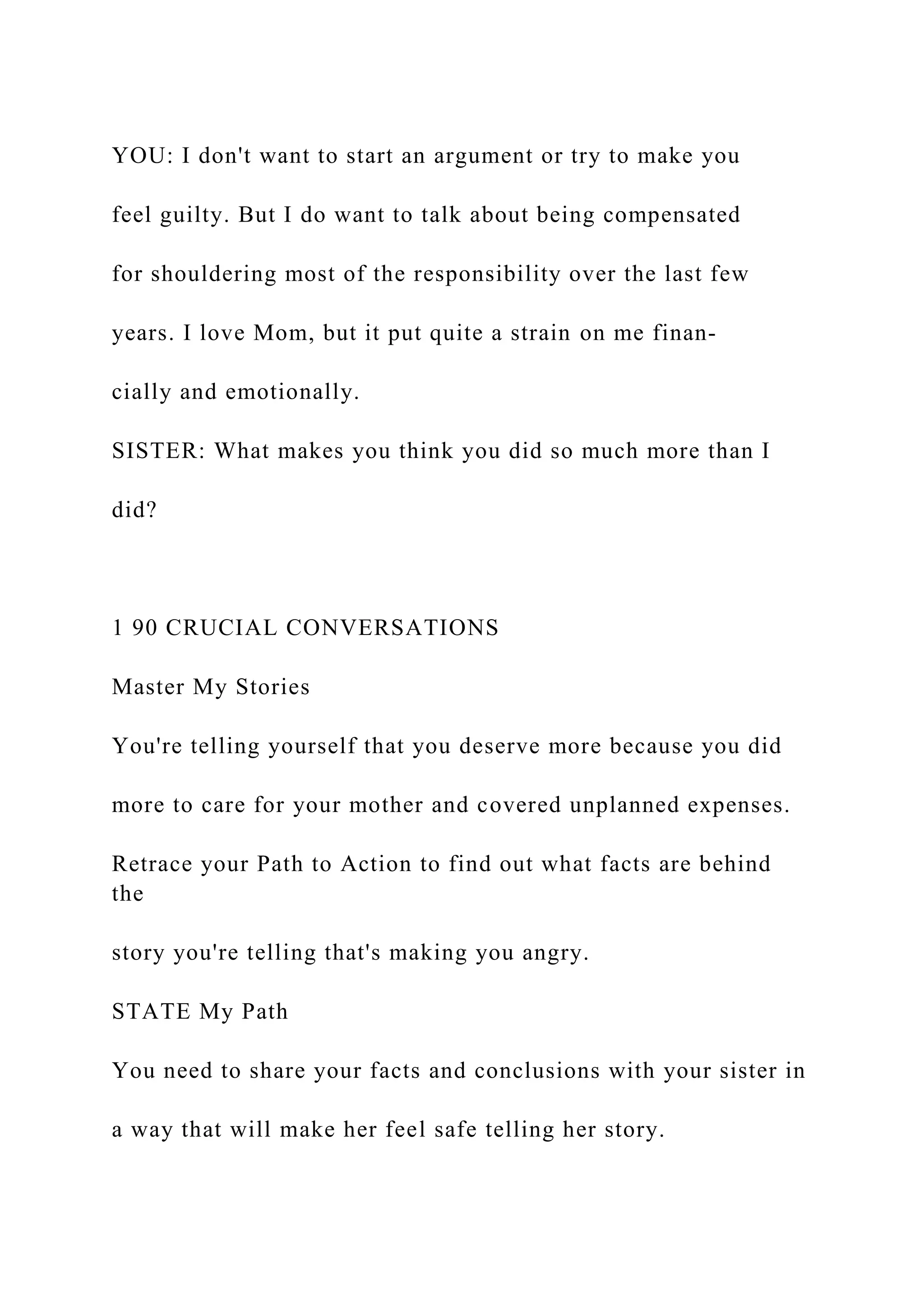 YOU: I don't want to start an argument or try to make you
feel guilty. But I do want to talk about being compensated
for shouldering most of the responsibility over the last few
years. I love Mom, but it put quite a strain on me finan-
cially and emotionally.
SISTER: What makes you think you did so much more than I
did?
1 90 CRUCIAL CONVERSATIONS
Master My Stories
You're telling yourself that you deserve more because you did
more to care for your mother and covered unplanned expenses.
Retrace your Path to Action to find out what facts are behind
the
story you're telling that's making you angry.
STATE My Path
You need to share your facts and conclusions with your sister in
a way that will make her feel safe telling her story.
 