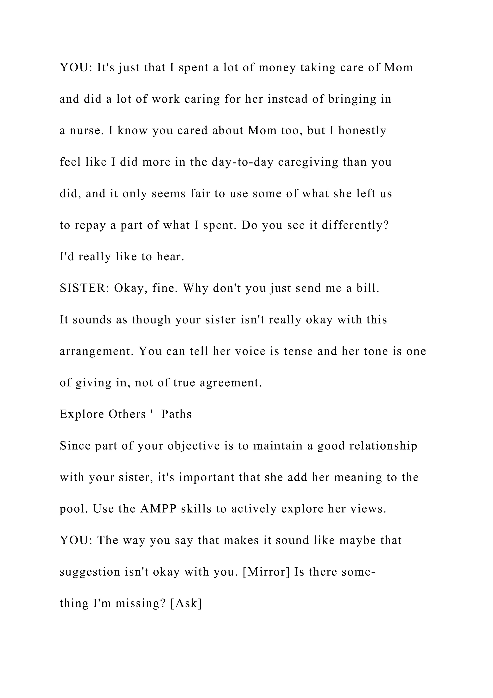YOU: It's just that I spent a lot of money taking care of Mom
and did a lot of work caring for her instead of bringing in
a nurse. I know you cared about Mom too, but I honestly
feel like I did more in the day-to-day caregiving than you
did, and it only seems fair to use some of what she left us
to repay a part of what I spent. Do you see it differently?
I'd really like to hear.
SISTER: Okay, fine. Why don't you just send me a bill.
It sounds as though your sister isn't really okay with this
arrangement. You can tell her voice is tense and her tone is one
of giving in, not of true agreement.
Explore Others ' Paths
Since part of your objective is to maintain a good relationship
with your sister, it's important that she add her meaning to the
pool. Use the AMPP skills to actively explore her views.
YOU: The way you say that makes it sound like maybe that
suggestion isn't okay with you. [Mirror] Is there some-
thing I'm missing? [Ask]
 