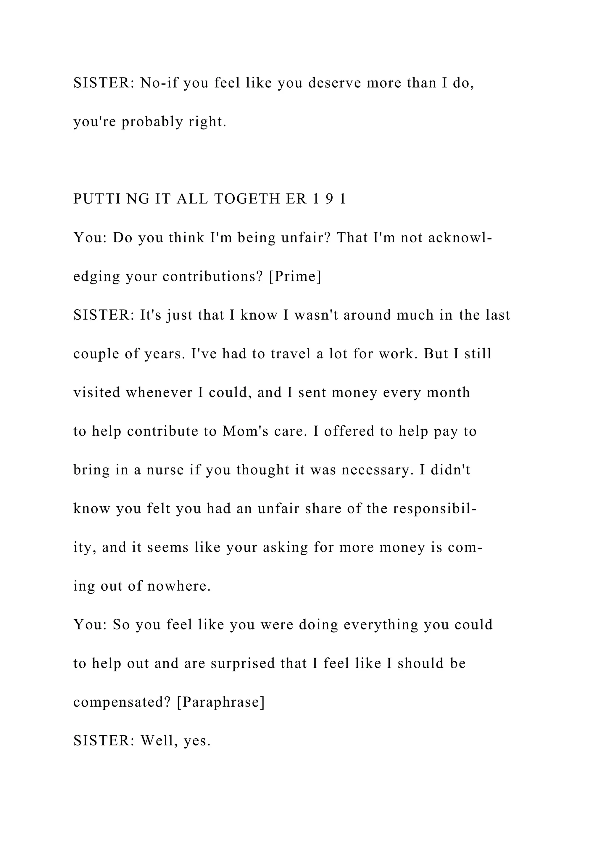 SISTER: No-if you feel like you deserve more than I do,
you're probably right.
PUTTI NG IT ALL TOGETH ER 1 9 1
You: Do you think I'm being unfair? That I'm not acknowl-
edging your contributions? [Prime]
SISTER: It's just that I know I wasn't around much in the last
couple of years. I've had to travel a lot for work. But I still
visited whenever I could, and I sent money every month
to help contribute to Mom's care. I offered to help pay to
bring in a nurse if you thought it was necessary. I didn't
know you felt you had an unfair share of the responsibil-
ity, and it seems like your asking for more money is com-
ing out of nowhere.
You: So you feel like you were doing everything you could
to help out and are surprised that I feel like I should be
compensated? [Paraphrase]
SISTER: Well, yes.
 