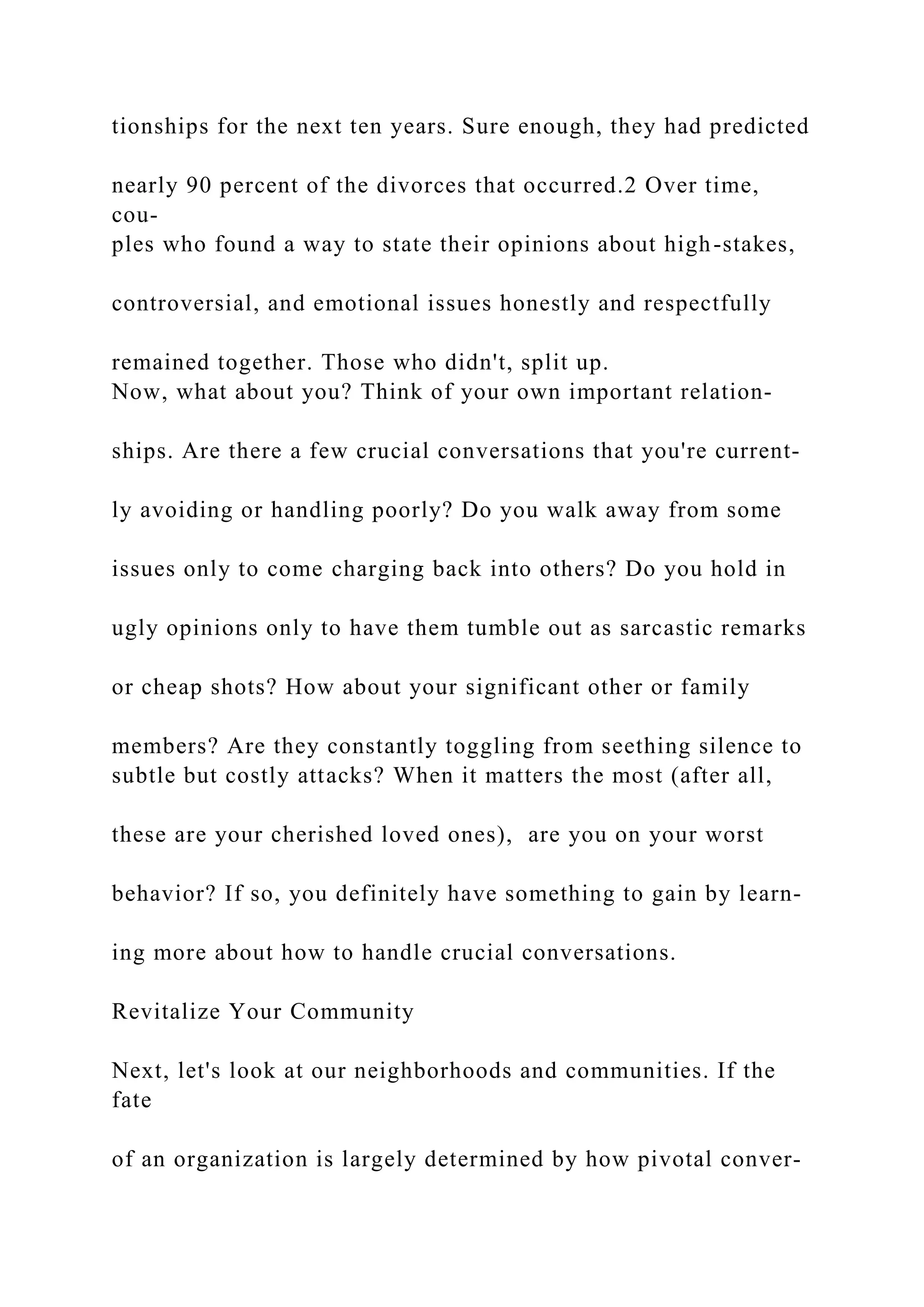 tionships for the next ten years. Sure enough, they had predicted
nearly 90 percent of the divorces that occurred.2 Over time,
cou-
ples who found a way to state their opinions about high-stakes,
controversial, and emotional issues honestly and respectfully
remained together. Those who didn't, split up.
Now, what about you? Think of your own important relation-
ships. Are there a few crucial conversations that you're current-
ly avoiding or handling poorly? Do you walk away from some
issues only to come charging back into others? Do you hold in
ugly opinions only to have them tumble out as sarcastic remarks
or cheap shots? How about your significant other or family
members? Are they constantly toggling from seething silence to
subtle but costly attacks? When it matters the most (after all,
these are your cherished loved ones), are you on your worst
behavior? If so, you definitely have something to gain by learn-
ing more about how to handle crucial conversations.
Revitalize Your Community
Next, let's look at our neighborhoods and communities. If the
fate
of an organization is largely determined by how pivotal conver-
 