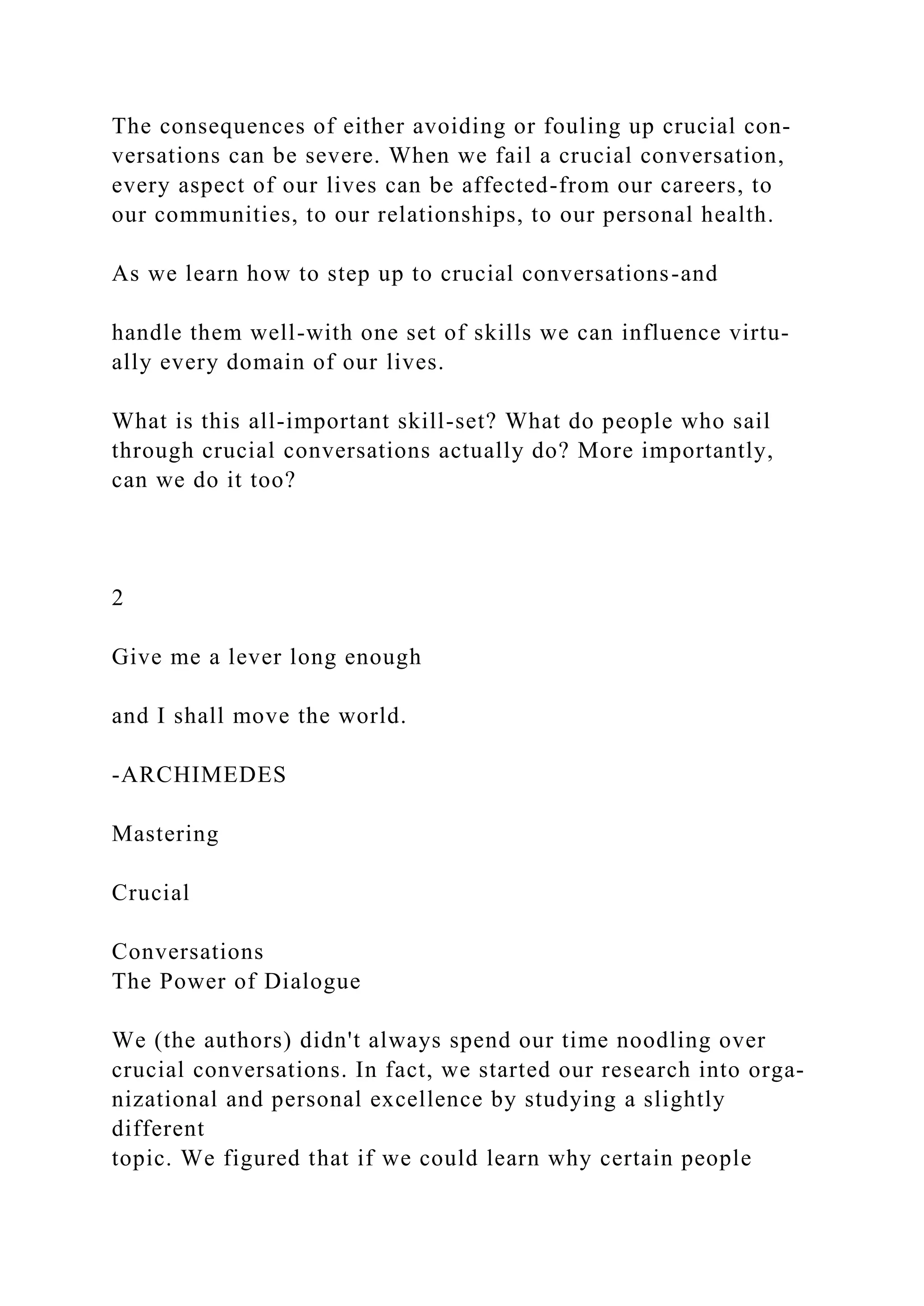 The consequences of either avoiding or fouling up crucial con-
versations can be severe. When we fail a crucial conversation,
every aspect of our lives can be affected-from our careers, to
our communities, to our relationships, to our personal health.
As we learn how to step up to crucial conversations-and
handle them well-with one set of skills we can influence virtu-
ally every domain of our lives.
What is this all-important skill-set? What do people who sail
through crucial conversations actually do? More importantly,
can we do it too?
2
Give me a lever long enough
and I shall move the world.
-ARCHIMEDES
Mastering
Crucial
Conversations
The Power of Dialogue
We (the authors) didn't always spend our time noodling over
crucial conversations. In fact, we started our research into orga-
nizational and personal excellence by studying a slightly
different
topic. We figured that if we could learn why certain people
 