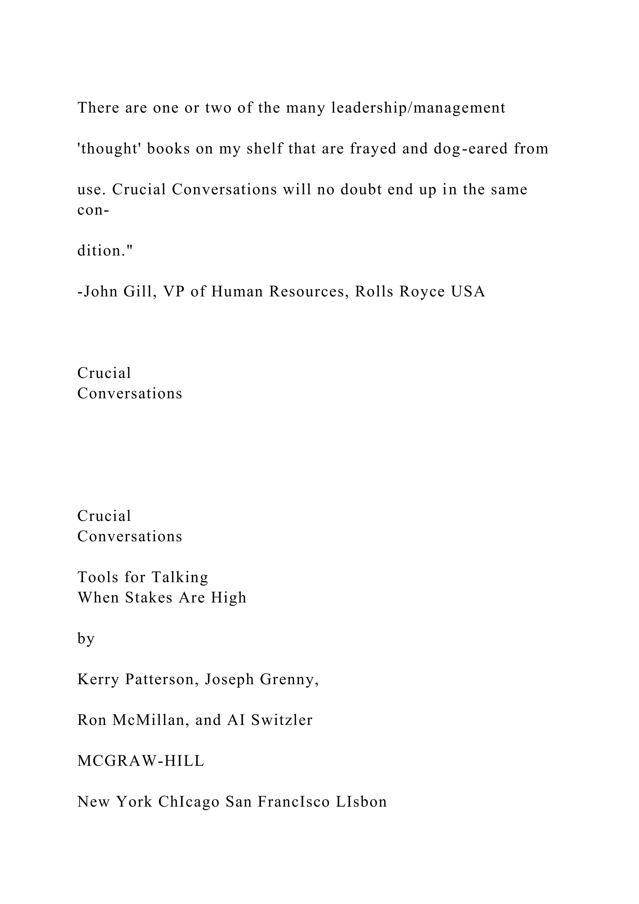 There are one or two of the many leadership/management
'thought' books on my shelf that are frayed and dog-eared from
use. Crucial Conversations will no doubt end up in the same
con-
dition."
-John Gill, VP of Human Resources, Rolls Royce USA
Crucial
Conversations
Crucial
Conversations
Tools for Talking
When Stakes Are High
by
Kerry Patterson, Joseph Grenny,
Ron McMillan, and AI Switzler
MCGRAW-HILL
New York ChIcago San FrancIsco LIsbon
 
