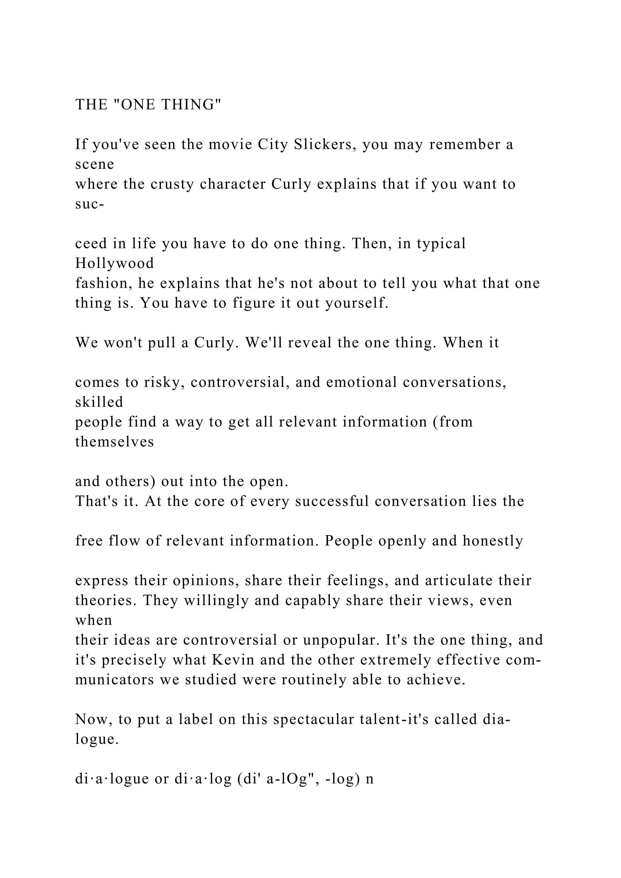 THE "ONE THING"
If you've seen the movie City Slickers, you may remember a
scene
where the crusty character Curly explains that if you want to
suc-
ceed in life you have to do one thing. Then, in typical
Hollywood
fashion, he explains that he's not about to tell you what that one
thing is. You have to figure it out yourself.
We won't pull a Curly. We'll reveal the one thing. When it
comes to risky, controversial, and emotional conversations,
skilled
people find a way to get all relevant information (from
themselves
and others) out into the open.
That's it. At the core of every successful conversation lies the
free flow of relevant information. People openly and honestly
express their opinions, share their feelings, and articulate their
theories. They willingly and capably share their views, even
when
their ideas are controversial or unpopular. It's the one thing, and
it's precisely what Kevin and the other extremely effective com-
municators we studied were routinely able to achieve.
Now, to put a label on this spectacular talent-it's called dia-
logue.
di·a·logue or di·a·log (di' a-lOg", -log) n
 