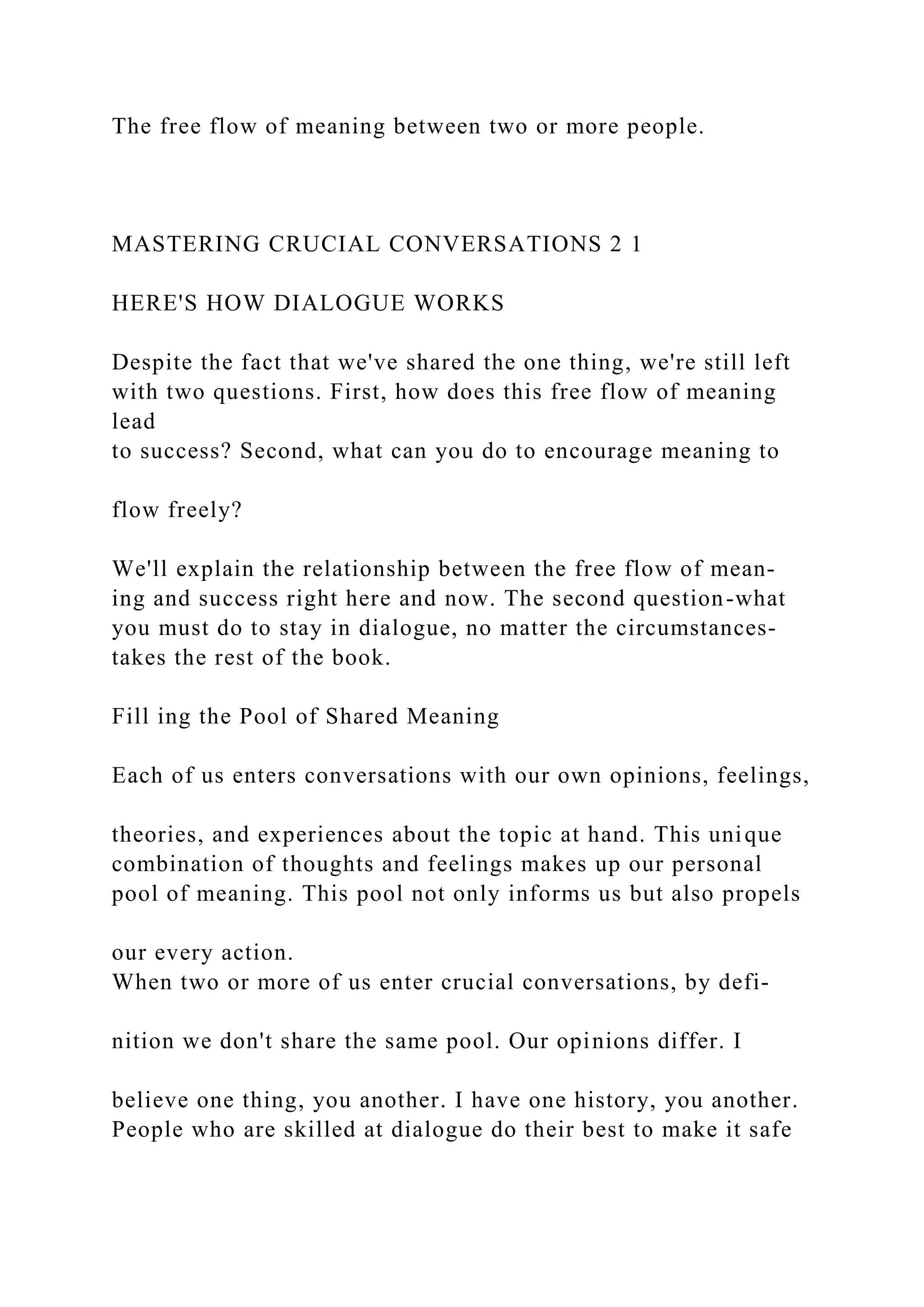 The free flow of meaning between two or more people.
MASTERING CRUCIAL CONVERSATIONS 2 1
HERE'S HOW DIALOGUE WORKS
Despite the fact that we've shared the one thing, we're still left
with two questions. First, how does this free flow of meaning
lead
to success? Second, what can you do to encourage meaning to
flow freely?
We'll explain the relationship between the free flow of mean-
ing and success right here and now. The second question-what
you must do to stay in dialogue, no matter the circumstances-
takes the rest of the book.
Fill ing the Pool of Shared Meaning
Each of us enters conversations with our own opinions, feelings,
theories, and experiences about the topic at hand. This unique
combination of thoughts and feelings makes up our personal
pool of meaning. This pool not only informs us but also propels
our every action.
When two or more of us enter crucial conversations, by defi-
nition we don't share the same pool. Our opinions differ. I
believe one thing, you another. I have one history, you another.
People who are skilled at dialogue do their best to make it safe
 