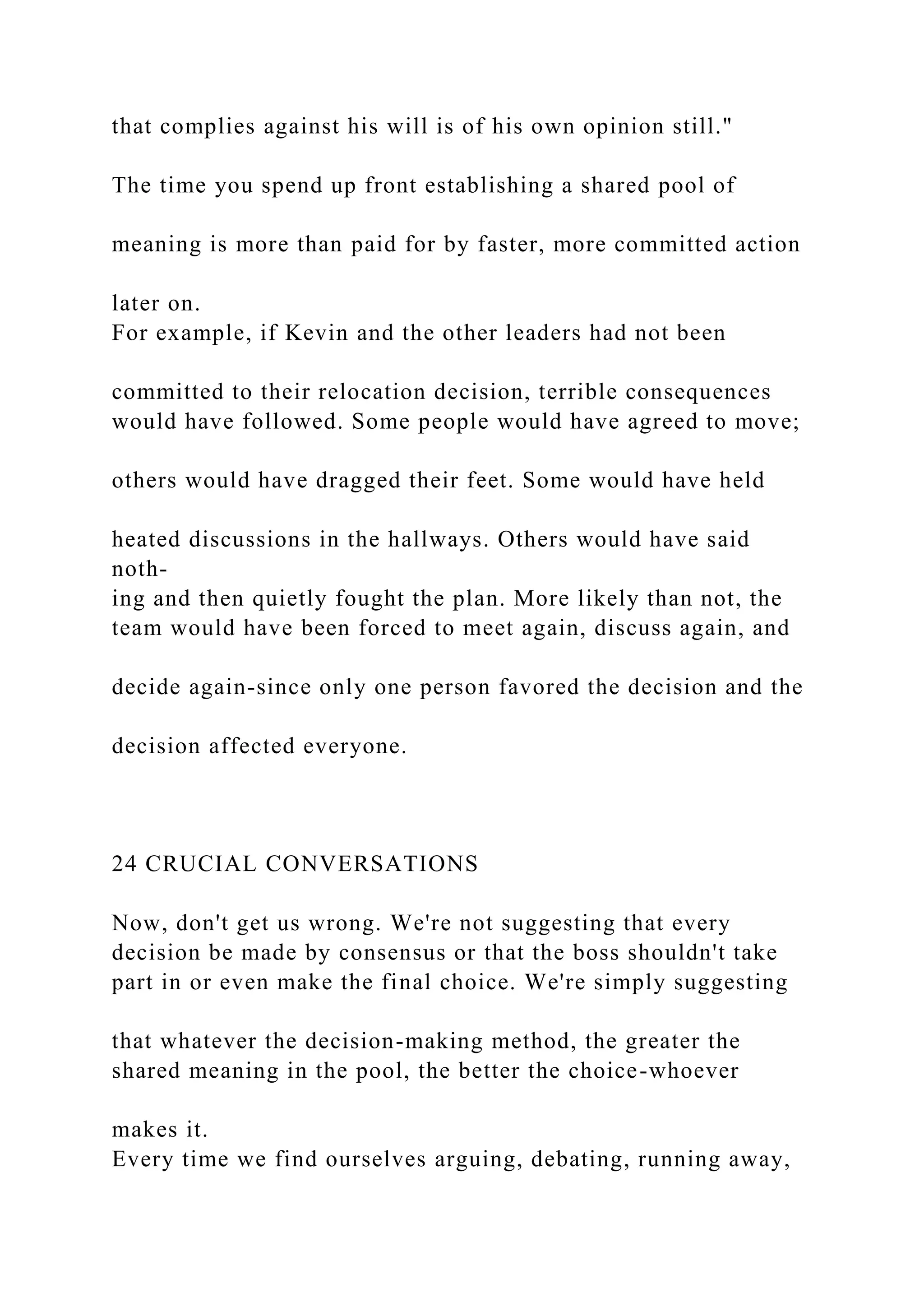 that complies against his will is of his own opinion still."
The time you spend up front establishing a shared pool of
meaning is more than paid for by faster, more committed action
later on.
For example, if Kevin and the other leaders had not been
committed to their relocation decision, terrible consequences
would have followed. Some people would have agreed to move;
others would have dragged their feet. Some would have held
heated discussions in the hallways. Others would have said
noth-
ing and then quietly fought the plan. More likely than not, the
team would have been forced to meet again, discuss again, and
decide again-since only one person favored the decision and the
decision affected everyone.
24 CRUCIAL CONVERSATIONS
Now, don't get us wrong. We're not suggesting that every
decision be made by consensus or that the boss shouldn't take
part in or even make the final choice. We're simply suggesting
that whatever the decision-making method, the greater the
shared meaning in the pool, the better the choice-whoever
makes it.
Every time we find ourselves arguing, debating, running away,
 