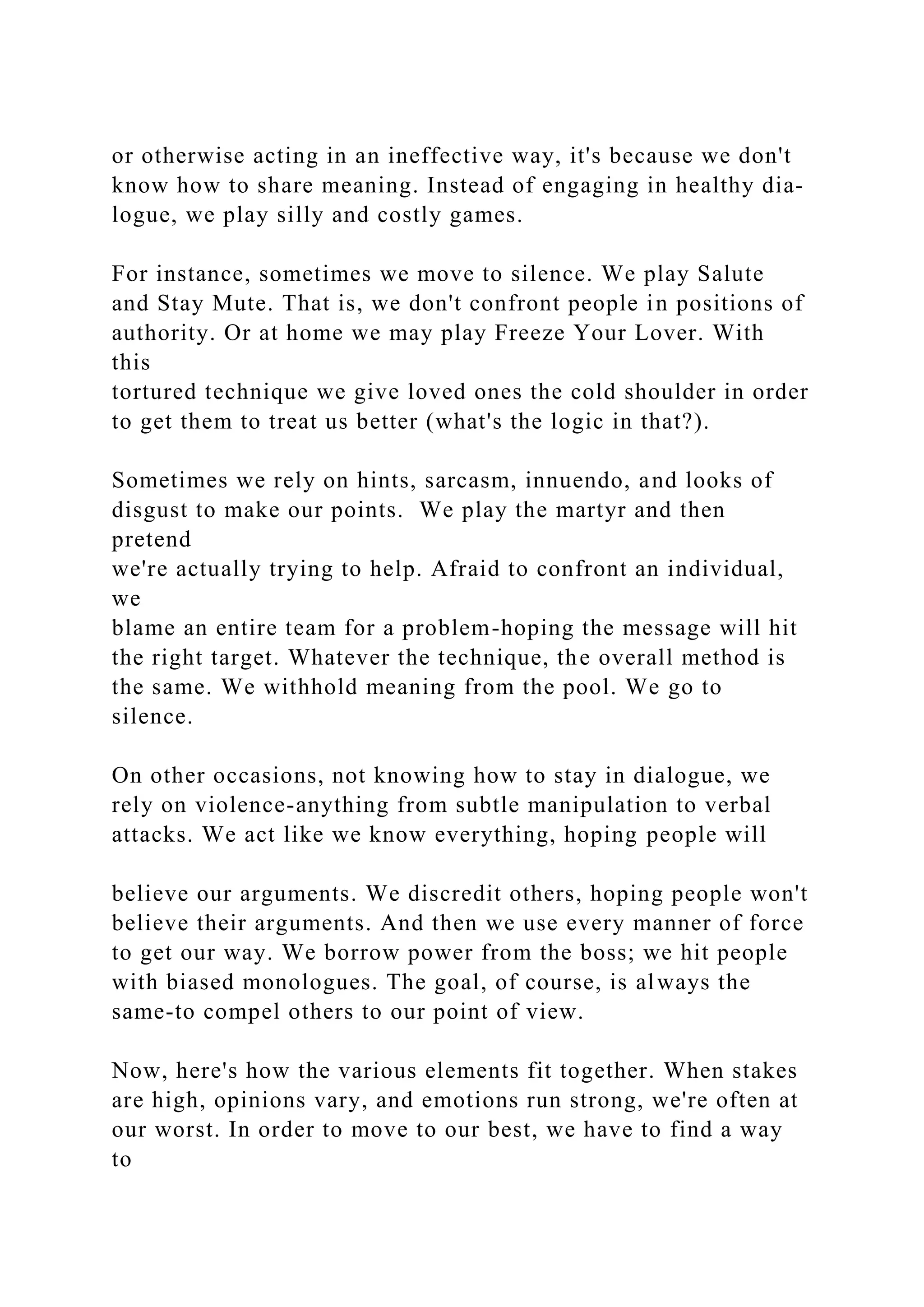 or otherwise acting in an ineffective way, it's because we don't
know how to share meaning. Instead of engaging in healthy dia-
logue, we play silly and costly games.
For instance, sometimes we move to silence. We play Salute
and Stay Mute. That is, we don't confront people in positions of
authority. Or at home we may play Freeze Your Lover. With
this
tortured technique we give loved ones the cold shoulder in order
to get them to treat us better (what's the logic in that?).
Sometimes we rely on hints, sarcasm, innuendo, and looks of
disgust to make our points. We play the martyr and then
pretend
we're actually trying to help. Afraid to confront an individual,
we
blame an entire team for a problem-hoping the message will hit
the right target. Whatever the technique, the overall method is
the same. We withhold meaning from the pool. We go to
silence.
On other occasions, not knowing how to stay in dialogue, we
rely on violence-anything from subtle manipulation to verbal
attacks. We act like we know everything, hoping people will
believe our arguments. We discredit others, hoping people won't
believe their arguments. And then we use every manner of force
to get our way. We borrow power from the boss; we hit people
with biased monologues. The goal, of course, is always the
same-to compel others to our point of view.
Now, here's how the various elements fit together. When stakes
are high, opinions vary, and emotions run strong, we're often at
our worst. In order to move to our best, we have to find a way
to
 