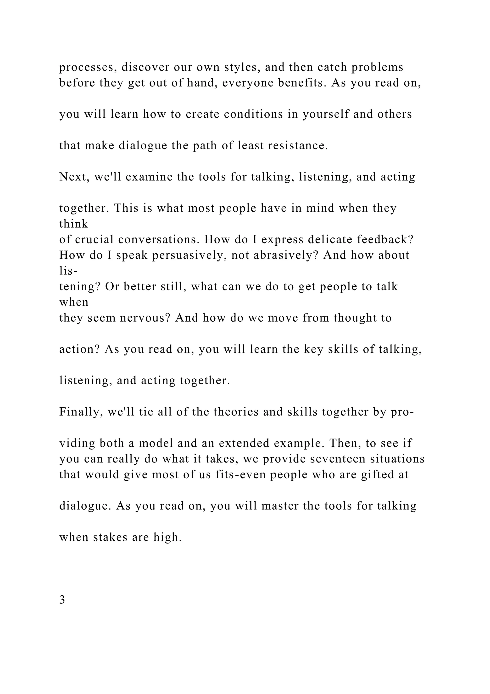 processes, discover our own styles, and then catch problems
before they get out of hand, everyone benefits. As you read on,
you will learn how to create conditions in yourself and others
that make dialogue the path of least resistance.
Next, we'll examine the tools for talking, listening, and acting
together. This is what most people have in mind when they
think
of crucial conversations. How do I express delicate feedback?
How do I speak persuasively, not abrasively? And how about
lis-
tening? Or better still, what can we do to get people to talk
when
they seem nervous? And how do we move from thought to
action? As you read on, you will learn the key skills of talking,
listening, and acting together.
Finally, we'll tie all of the theories and skills together by pro-
viding both a model and an extended example. Then, to see if
you can really do what it takes, we provide seventeen situations
that would give most of us fits-even people who are gifted at
dialogue. As you read on, you will master the tools for talking
when stakes are high.
3
 