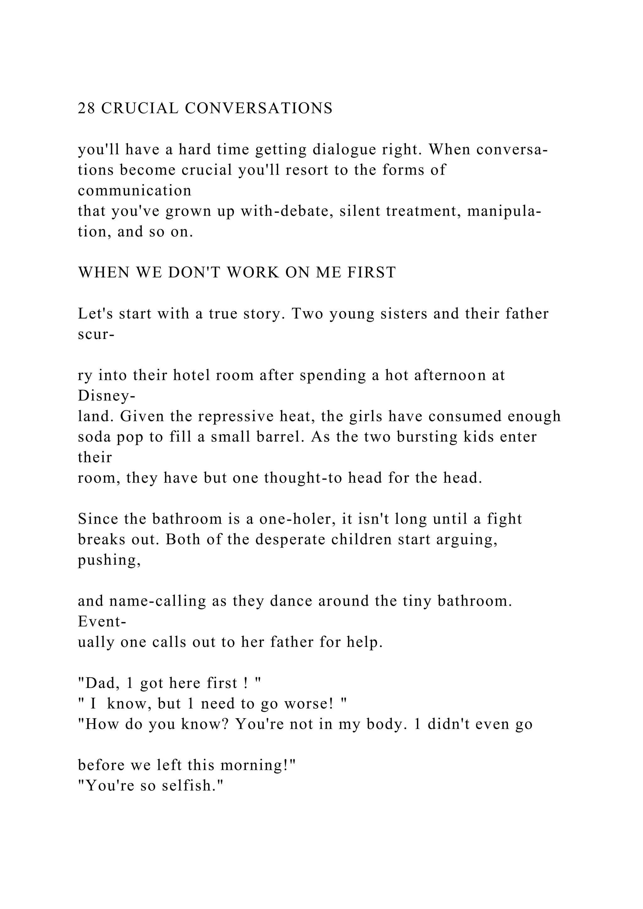 28 CRUCIAL CONVERSATIONS
you'll have a hard time getting dialogue right. When conversa-
tions become crucial you'll resort to the forms of
communication
that you've grown up with-debate, silent treatment, manipula-
tion, and so on.
WHEN WE DON'T WORK ON ME FIRST
Let's start with a true story. Two young sisters and their father
scur-
ry into their hotel room after spending a hot afternoon at
Disney-
land. Given the repressive heat, the girls have consumed enough
soda pop to fill a small barrel. As the two bursting kids enter
their
room, they have but one thought-to head for the head.
Since the bathroom is a one-holer, it isn't long until a fight
breaks out. Both of the desperate children start arguing,
pushing,
and name-calling as they dance around the tiny bathroom.
Event-
ually one calls out to her father for help.
"Dad, 1 got here first ! "
" I know, but 1 need to go worse! "
"How do you know? You're not in my body. 1 didn't even go
before we left this morning!"
"You're so selfish."
 