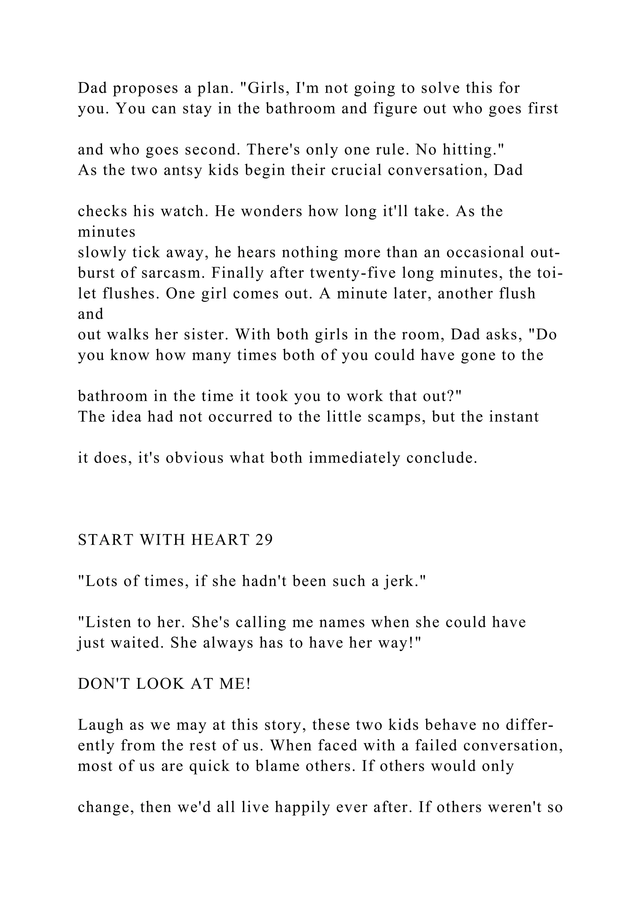 Dad proposes a plan. "Girls, I'm not going to solve this for
you. You can stay in the bathroom and figure out who goes first
and who goes second. There's only one rule. No hitting."
As the two antsy kids begin their crucial conversation, Dad
checks his watch. He wonders how long it'll take. As the
minutes
slowly tick away, he hears nothing more than an occasional out-
burst of sarcasm. Finally after twenty-five long minutes, the toi-
let flushes. One girl comes out. A minute later, another flush
and
out walks her sister. With both girls in the room, Dad asks, "Do
you know how many times both of you could have gone to the
bathroom in the time it took you to work that out?"
The idea had not occurred to the little scamps, but the instant
it does, it's obvious what both immediately conclude.
START WITH HEART 29
"Lots of times, if she hadn't been such a jerk."
"Listen to her. She's calling me names when she could have
just waited. She always has to have her way!"
DON'T LOOK AT ME!
Laugh as we may at this story, these two kids behave no differ-
ently from the rest of us. When faced with a failed conversation,
most of us are quick to blame others. If others would only
change, then we'd all live happily ever after. If others weren't so
 