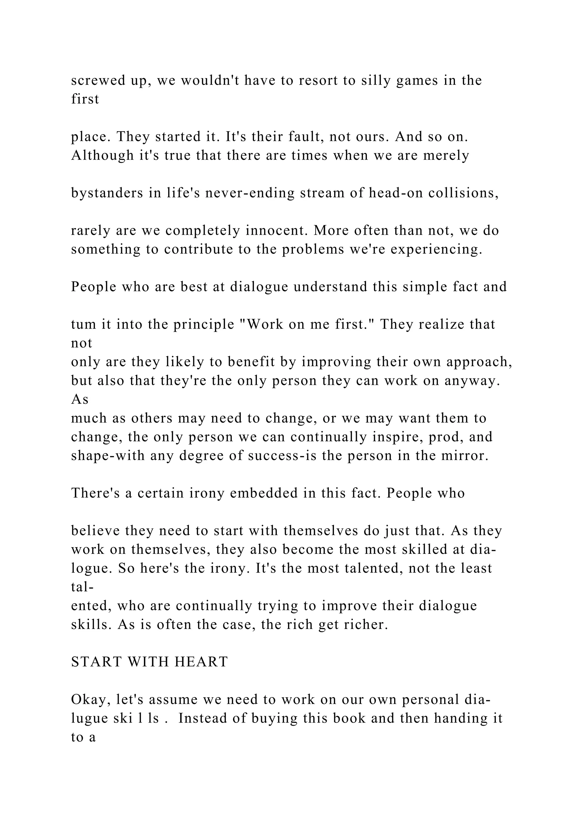 screwed up, we wouldn't have to resort to silly games in the
first
place. They started it. It's their fault, not ours. And so on.
Although it's true that there are times when we are merely
bystanders in life's never-ending stream of head-on collisions,
rarely are we completely innocent. More often than not, we do
something to contribute to the problems we're experiencing.
People who are best at dialogue understand this simple fact and
tum it into the principle "Work on me first." They realize that
not
only are they likely to benefit by improving their own approach,
but also that they're the only person they can work on anyway.
As
much as others may need to change, or we may want them to
change, the only person we can continually inspire, prod, and
shape-with any degree of success-is the person in the mirror.
There's a certain irony embedded in this fact. People who
believe they need to start with themselves do just that. As they
work on themselves, they also become the most skilled at dia-
logue. So here's the irony. It's the most talented, not the least
tal-
ented, who are continually trying to improve their dialogue
skills. As is often the case, the rich get richer.
START WITH HEART
Okay, let's assume we need to work on our own personal dia-
lugue ski l ls . Instead of buying this book and then handing it
to a
 