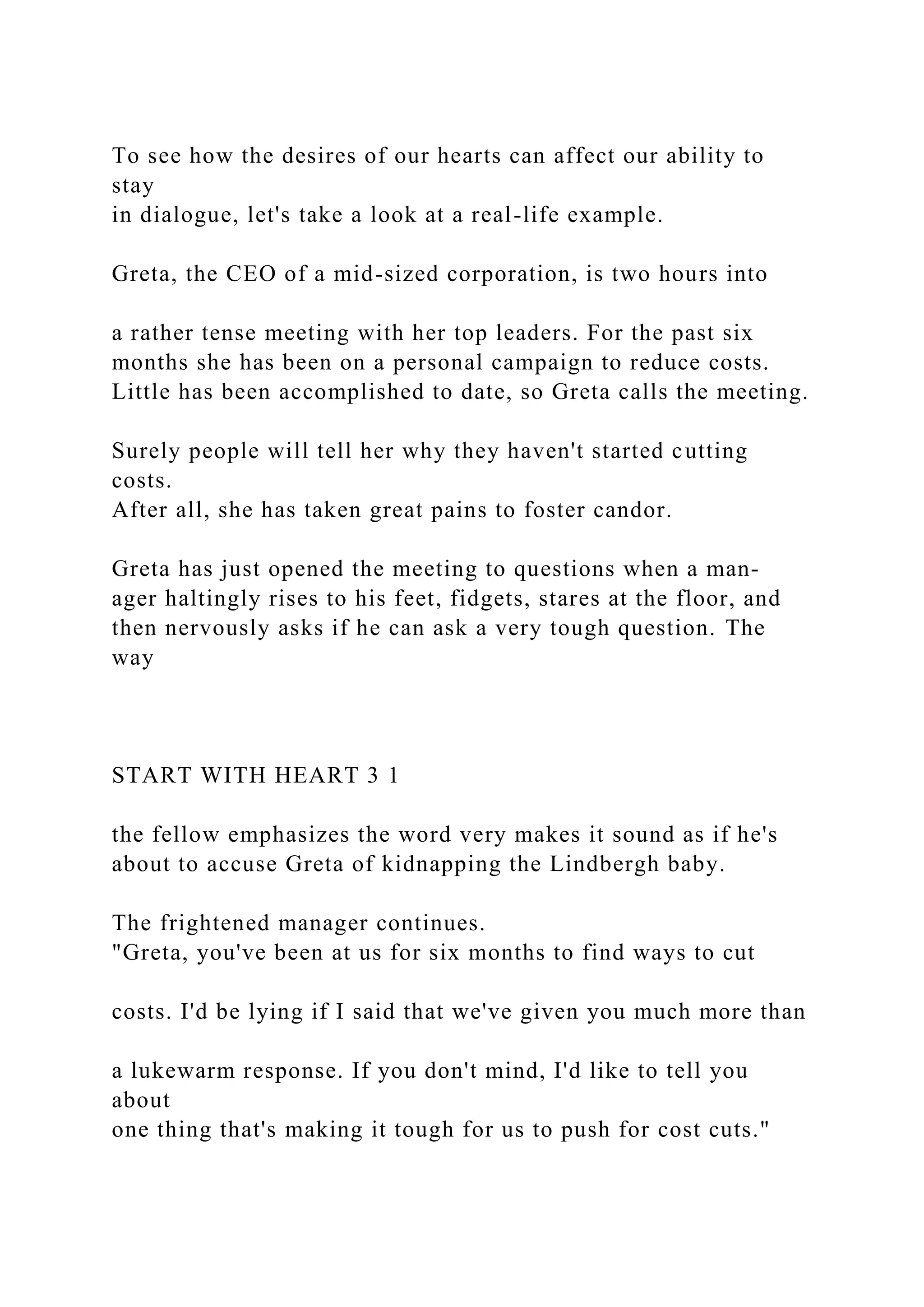 To see how the desires of our hearts can affect our ability to
stay
in dialogue, let's take a look at a real-life example.
Greta, the CEO of a mid-sized corporation, is two hours into
a rather tense meeting with her top leaders. For the past six
months she has been on a personal campaign to reduce costs.
Little has been accomplished to date, so Greta calls the meeting.
Surely people will tell her why they haven't started cutting
costs.
After all, she has taken great pains to foster candor.
Greta has just opened the meeting to questions when a man-
ager haltingly rises to his feet, fidgets, stares at the floor, and
then nervously asks if he can ask a very tough question. The
way
START WITH HEART 3 1
the fellow emphasizes the word very makes it sound as if he's
about to accuse Greta of kidnapping the Lindbergh baby.
The frightened manager continues.
"Greta, you've been at us for six months to find ways to cut
costs. I'd be lying if I said that we've given you much more than
a lukewarm response. If you don't mind, I'd like to tell you
about
one thing that's making it tough for us to push for cost cuts."
 