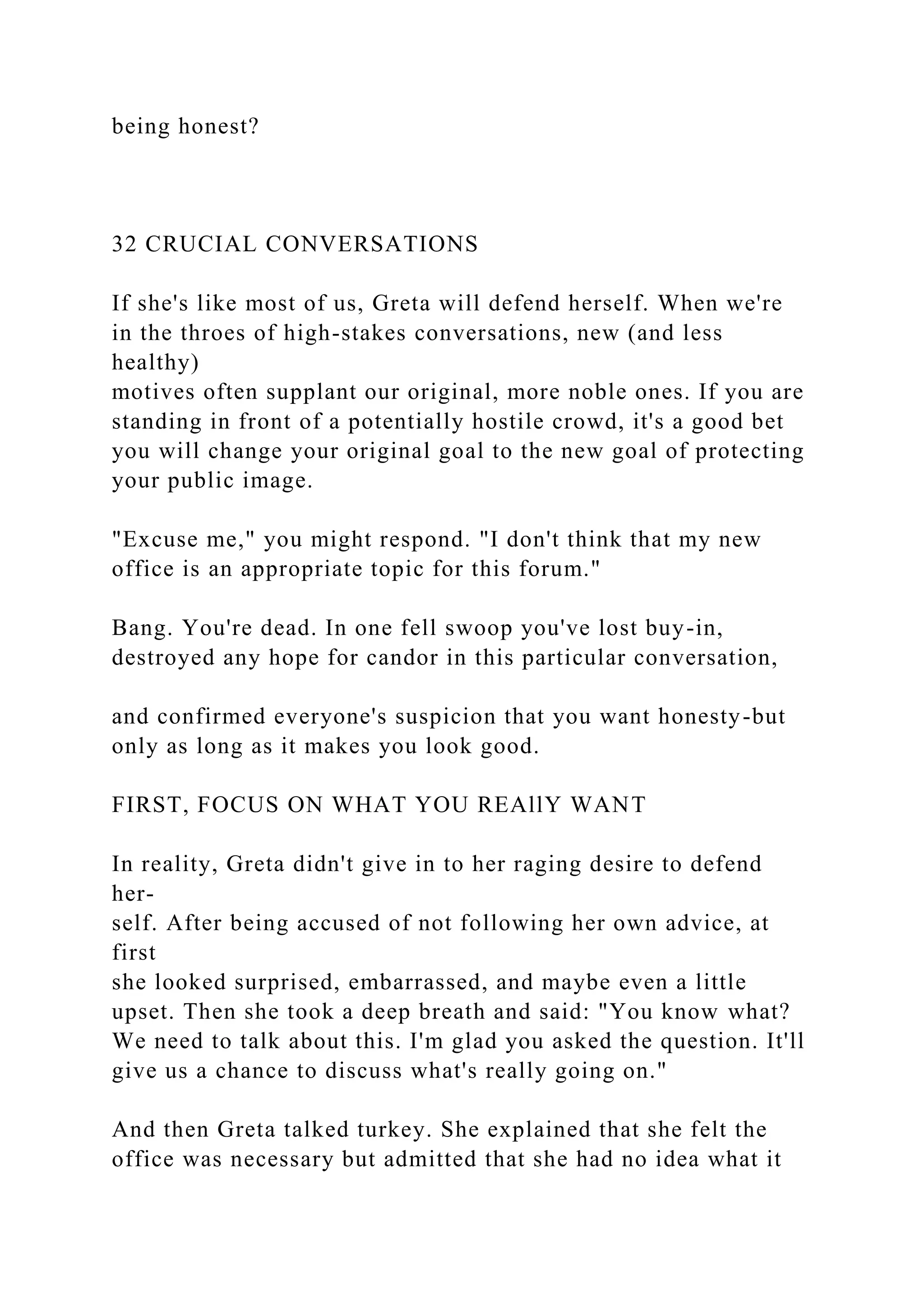 being honest?
32 CRUCIAL CONVERSATIONS
If she's like most of us, Greta will defend herself. When we're
in the throes of high-stakes conversations, new (and less
healthy)
motives often supplant our original, more noble ones. If you are
standing in front of a potentially hostile crowd, it's a good bet
you will change your original goal to the new goal of protecting
your public image.
"Excuse me," you might respond. "I don't think that my new
office is an appropriate topic for this forum."
Bang. You're dead. In one fell swoop you've lost buy-in,
destroyed any hope for candor in this particular conversation,
and confirmed everyone's suspicion that you want honesty-but
only as long as it makes you look good.
FIRST, FOCUS ON WHAT YOU REAllY WANT
In reality, Greta didn't give in to her raging desire to defend
her-
self. After being accused of not following her own advice, at
first
she looked surprised, embarrassed, and maybe even a little
upset. Then she took a deep breath and said: "You know what?
We need to talk about this. I'm glad you asked the question. It'll
give us a chance to discuss what's really going on."
And then Greta talked turkey. She explained that she felt the
office was necessary but admitted that she had no idea what it
 