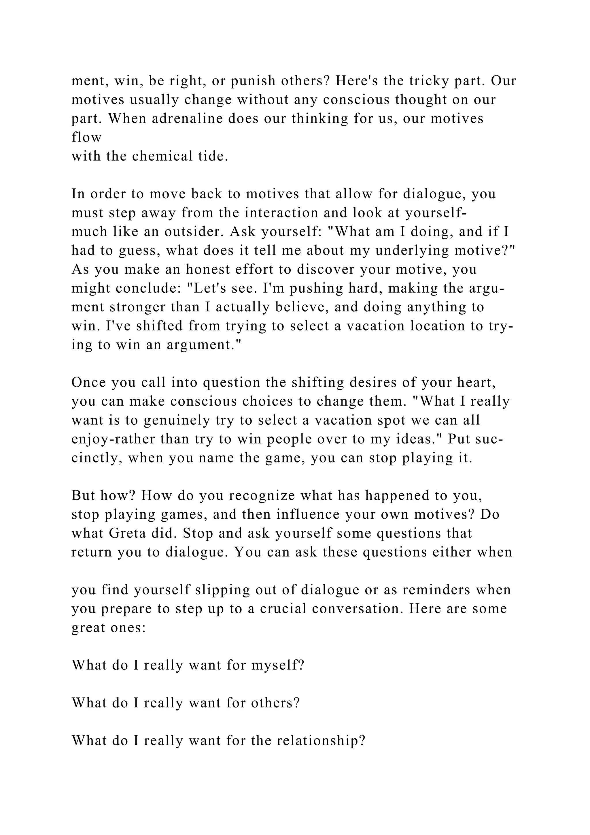ment, win, be right, or punish others? Here's the tricky part. Our
motives usually change without any conscious thought on our
part. When adrenaline does our thinking for us, our motives
flow
with the chemical tide.
In order to move back to motives that allow for dialogue, you
must step away from the interaction and look at yourself-
much like an outsider. Ask yourself: "What am I doing, and if I
had to guess, what does it tell me about my underlying motive?"
As you make an honest effort to discover your motive, you
might conclude: "Let's see. I'm pushing hard, making the argu-
ment stronger than I actually believe, and doing anything to
win. I've shifted from trying to select a vacation location to try-
ing to win an argument."
Once you call into question the shifting desires of your heart,
you can make conscious choices to change them. "What I really
want is to genuinely try to select a vacation spot we can all
enjoy-rather than try to win people over to my ideas." Put suc-
cinctly, when you name the game, you can stop playing it.
But how? How do you recognize what has happened to you,
stop playing games, and then influence your own motives? Do
what Greta did. Stop and ask yourself some questions that
return you to dialogue. You can ask these questions either when
you find yourself slipping out of dialogue or as reminders when
you prepare to step up to a crucial conversation. Here are some
great ones:
What do I really want for myself?
What do I really want for others?
What do I really want for the relationship?
 