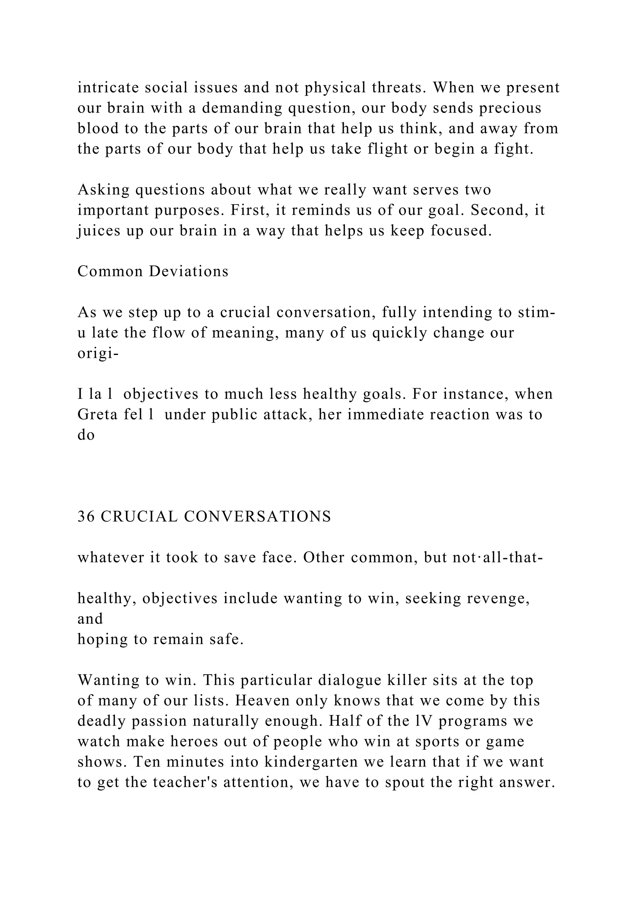 intricate social issues and not physical threats. When we present
our brain with a demanding question, our body sends precious
blood to the parts of our brain that help us think, and away from
the parts of our body that help us take flight or begin a fight.
Asking questions about what we really want serves two
important purposes. First, it reminds us of our goal. Second, it
juices up our brain in a way that helps us keep focused.
Common Deviations
As we step up to a crucial conversation, fully intending to stim-
u late the flow of meaning, many of us quickly change our
origi-
I la l objectives to much less healthy goals. For instance, when
Greta fel l under public attack, her immediate reaction was to
do
36 CRUCIAL CONVERSATIONS
whatever it took to save face. Other common, but not·all-that-
healthy, objectives include wanting to win, seeking revenge,
and
hoping to remain safe.
Wanting to win. This particular dialogue killer sits at the top
of many of our lists. Heaven only knows that we come by this
deadly passion naturally enough. Half of the lV programs we
watch make heroes out of people who win at sports or game
shows. Ten minutes into kindergarten we learn that if we want
to get the teacher's attention, we have to spout the right answer.
 
