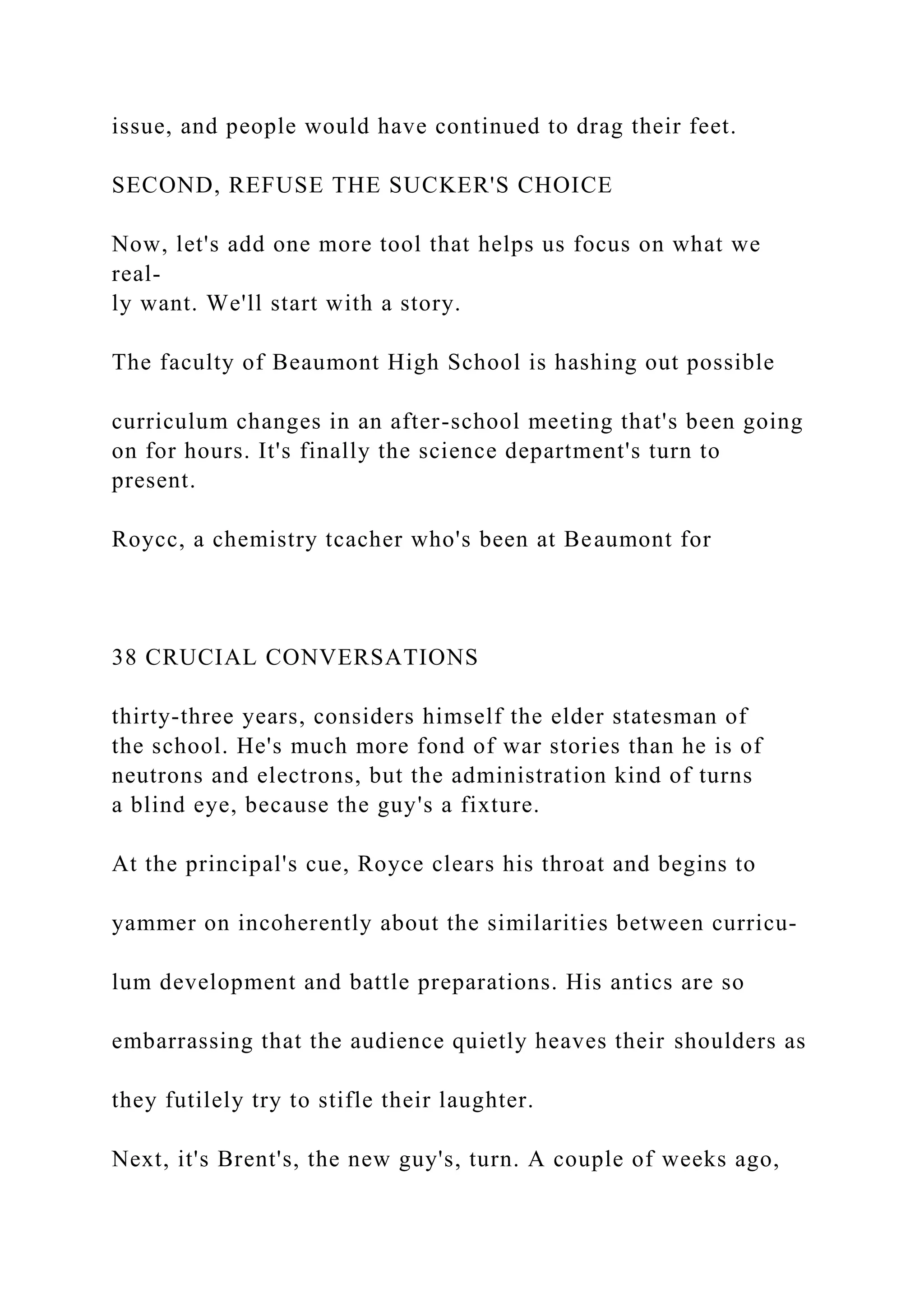 issue, and people would have continued to drag their feet.
SECOND, REFUSE THE SUCKER'S CHOICE
Now, let's add one more tool that helps us focus on what we
real-
ly want. We'll start with a story.
The faculty of Beaumont High School is hashing out possible
curriculum changes in an after-school meeting that's been going
on for hours. It's finally the science department's turn to
present.
Roycc, a chemistry tcacher who's been at Beaumont for
38 CRUCIAL CONVERSATIONS
thirty-three years, considers himself the elder statesman of
the school. He's much more fond of war stories than he is of
neutrons and electrons, but the administration kind of turns
a blind eye, because the guy's a fixture.
At the principal's cue, Royce clears his throat and begins to
yammer on incoherently about the similarities between curricu-
lum development and battle preparations. His antics are so
embarrassing that the audience quietly heaves their shoulders as
they futilely try to stifle their laughter.
Next, it's Brent's, the new guy's, turn. A couple of weeks ago,
 