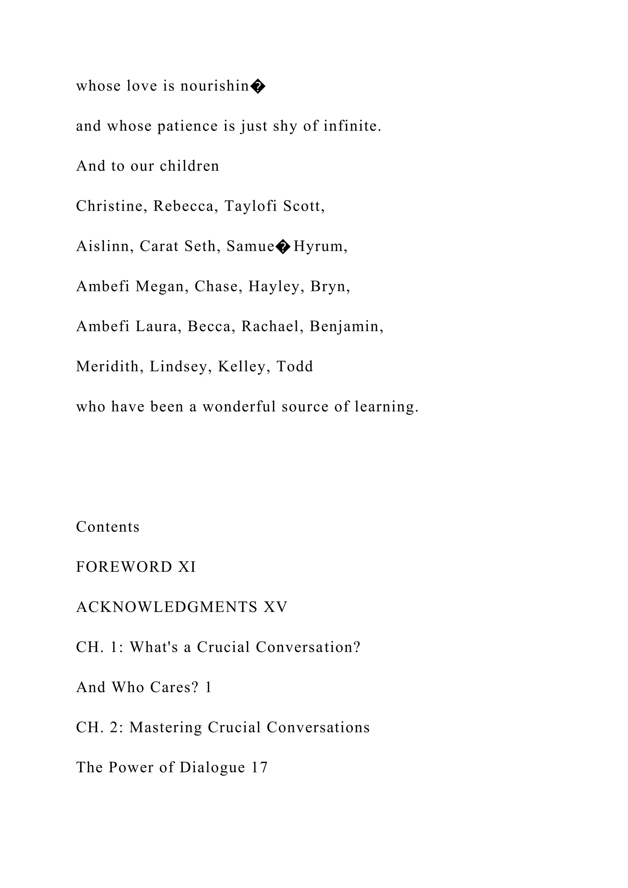 whose love is nourishin�
and whose patience is just shy of infinite.
And to our children
Christine, Rebecca, Taylofi Scott,
Aislinn, Carat Seth, Samue� Hyrum,
Ambefi Megan, Chase, Hayley, Bryn,
Ambefi Laura, Becca, Rachael, Benjamin,
Meridith, Lindsey, Kelley, Todd
who have been a wonderful source of learning.
Contents
FOREWORD XI
ACKNOWLEDGMENTS XV
CH. 1: What's a Crucial Conversation?
And Who Cares? 1
CH. 2: Mastering Crucial Conversations
The Power of Dialogue 17
 