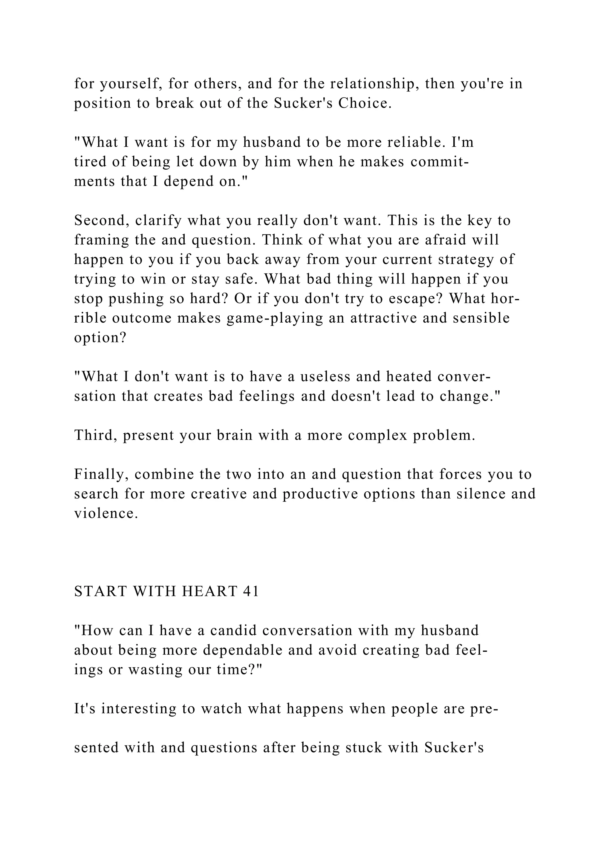 for yourself, for others, and for the relationship, then you're in
position to break out of the Sucker's Choice.
"What I want is for my husband to be more reliable. I'm
tired of being let down by him when he makes commit-
ments that I depend on."
Second, clarify what you really don't want. This is the key to
framing the and question. Think of what you are afraid will
happen to you if you back away from your current strategy of
trying to win or stay safe. What bad thing will happen if you
stop pushing so hard? Or if you don't try to escape? What hor-
rible outcome makes game-playing an attractive and sensible
option?
"What I don't want is to have a useless and heated conver-
sation that creates bad feelings and doesn't lead to change."
Third, present your brain with a more complex problem.
Finally, combine the two into an and question that forces you to
search for more creative and productive options than silence and
violence.
START WITH HEART 41
"How can I have a candid conversation with my husband
about being more dependable and avoid creating bad feel-
ings or wasting our time?"
It's interesting to watch what happens when people are pre-
sented with and questions after being stuck with Sucker's
 