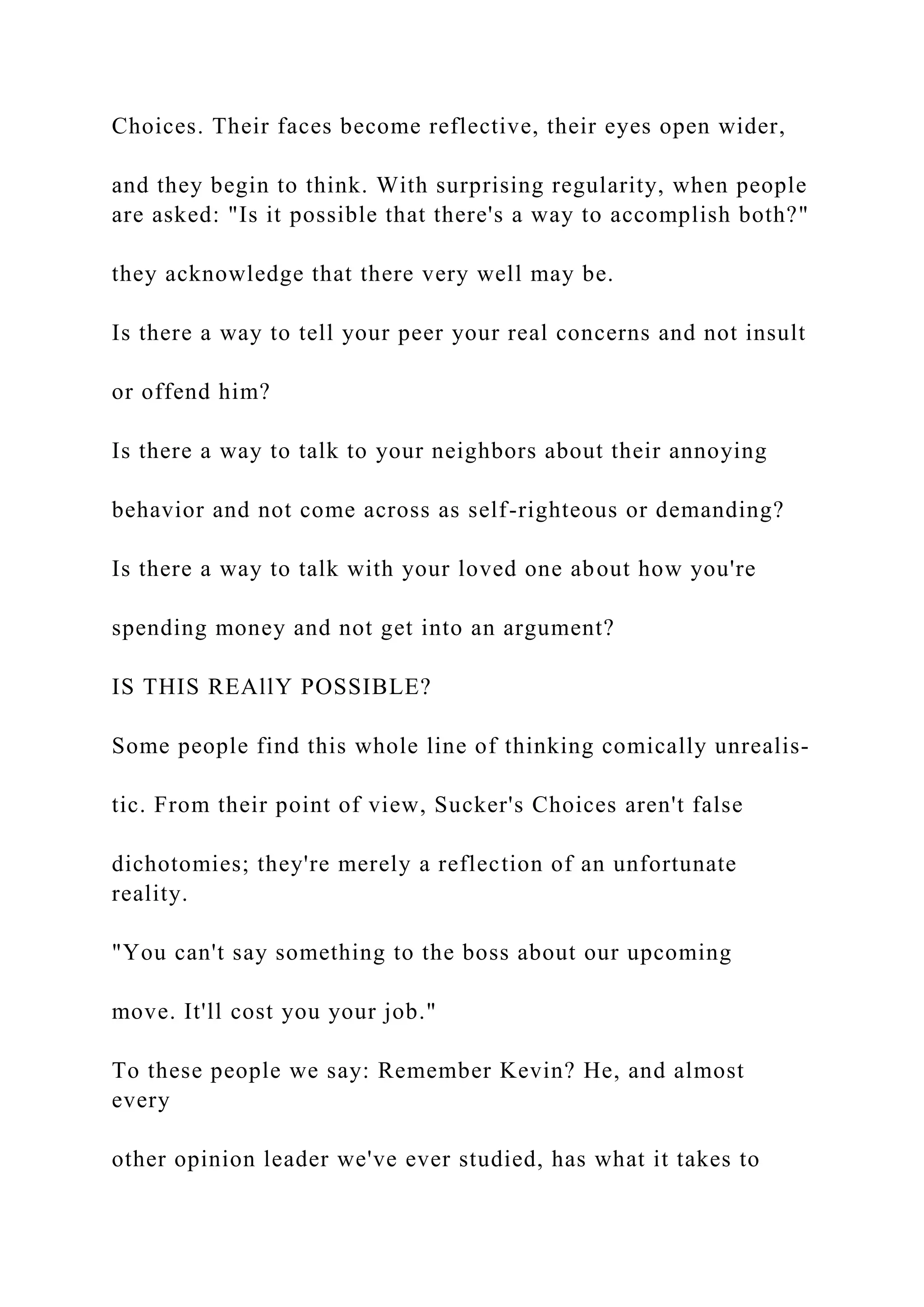Choices. Their faces become reflective, their eyes open wider,
and they begin to think. With surprising regularity, when people
are asked: "Is it possible that there's a way to accomplish both?"
they acknowledge that there very well may be.
Is there a way to tell your peer your real concerns and not insult
or offend him?
Is there a way to talk to your neighbors about their annoying
behavior and not come across as self-righteous or demanding?
Is there a way to talk with your loved one about how you're
spending money and not get into an argument?
IS THIS REAllY POSSIBLE?
Some people find this whole line of thinking comically unrealis-
tic. From their point of view, Sucker's Choices aren't false
dichotomies; they're merely a reflection of an unfortunate
reality.
"You can't say something to the boss about our upcoming
move. It'll cost you your job."
To these people we say: Remember Kevin? He, and almost
every
other opinion leader we've ever studied, has what it takes to
 