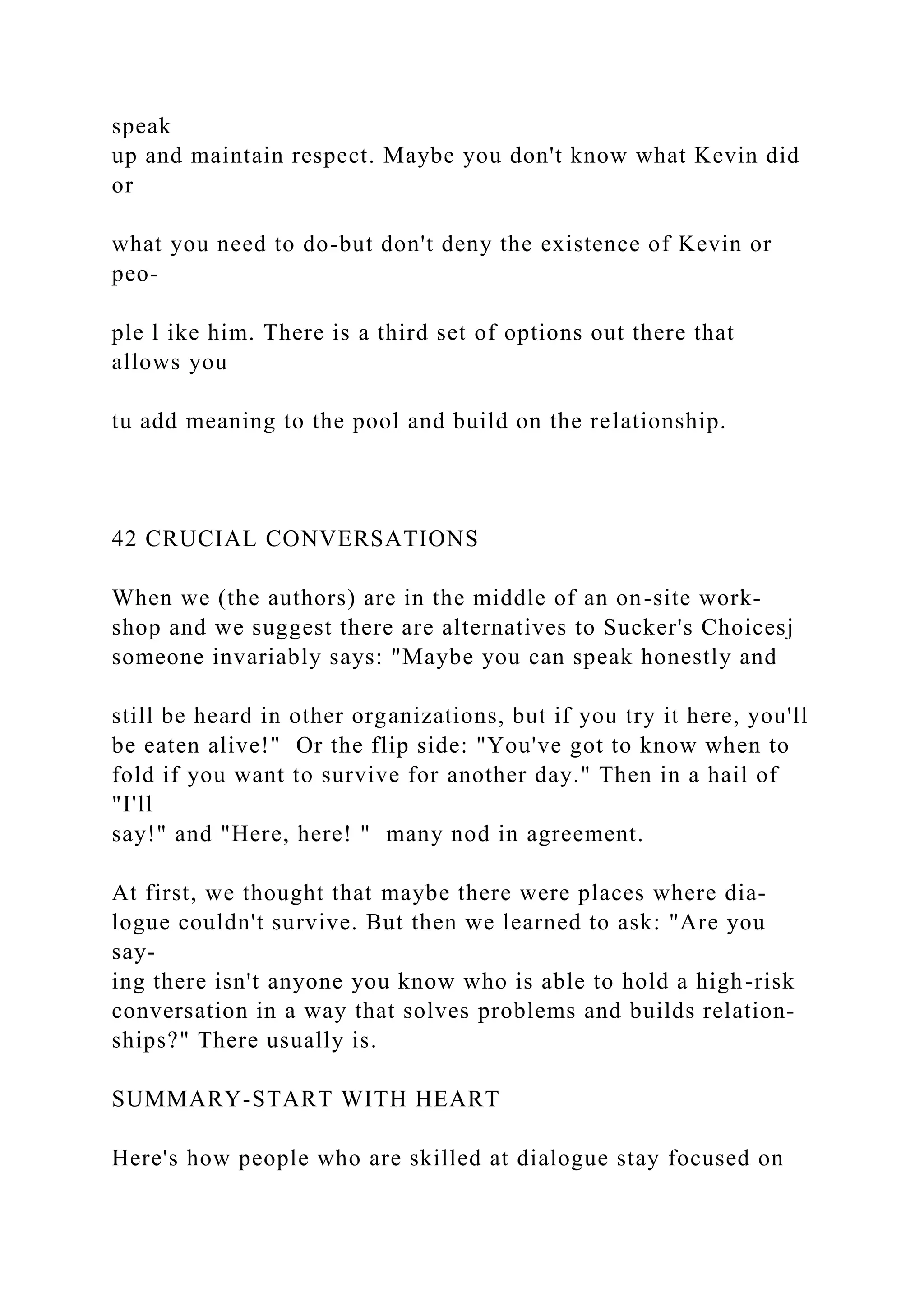 speak
up and maintain respect. Maybe you don't know what Kevin did
or
what you need to do-but don't deny the existence of Kevin or
peo-
ple l ike him. There is a third set of options out there that
allows you
tu add meaning to the pool and build on the relationship.
42 CRUCIAL CONVERSATIONS
When we (the authors) are in the middle of an on-site work-
shop and we suggest there are alternatives to Sucker's Choicesj
someone invariably says: "Maybe you can speak honestly and
still be heard in other organizations, but if you try it here, you'll
be eaten alive!" Or the flip side: "You've got to know when to
fold if you want to survive for another day." Then in a hail of
"I'll
say!" and "Here, here! " many nod in agreement.
At first, we thought that maybe there were places where dia-
logue couldn't survive. But then we learned to ask: "Are you
say-
ing there isn't anyone you know who is able to hold a high-risk
conversation in a way that solves problems and builds relation-
ships?" There usually is.
SUMMARY-START WITH HEART
Here's how people who are skilled at dialogue stay focused on
 