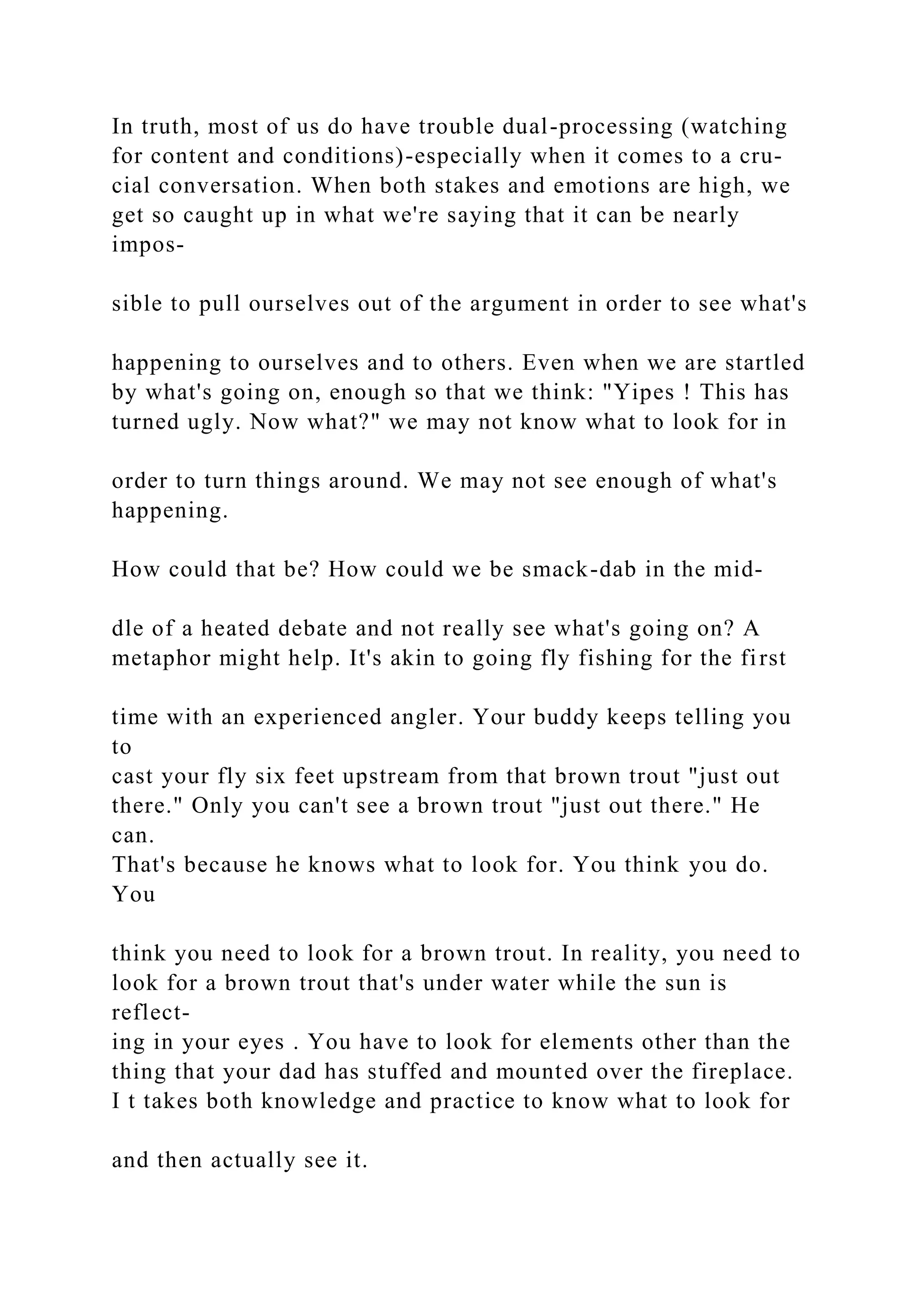 In truth, most of us do have trouble dual-processing (watching
for content and conditions)-especially when it comes to a cru-
cial conversation. When both stakes and emotions are high, we
get so caught up in what we're saying that it can be nearly
impos-
sible to pull ourselves out of the argument in order to see what's
happening to ourselves and to others. Even when we are startled
by what's going on, enough so that we think: "Yipes ! This has
turned ugly. Now what?" we may not know what to look for in
order to turn things around. We may not see enough of what's
happening.
How could that be? How could we be smack-dab in the mid-
dle of a heated debate and not really see what's going on? A
metaphor might help. It's akin to going fly fishing for the first
time with an experienced angler. Your buddy keeps telling you
to
cast your fly six feet upstream from that brown trout "just out
there." Only you can't see a brown trout "just out there." He
can.
That's because he knows what to look for. You think you do.
You
think you need to look for a brown trout. In reality, you need to
look for a brown trout that's under water while the sun is
reflect-
ing in your eyes . You have to look for elements other than the
thing that your dad has stuffed and mounted over the fireplace.
I t takes both knowledge and practice to know what to look for
and then actually see it.
 