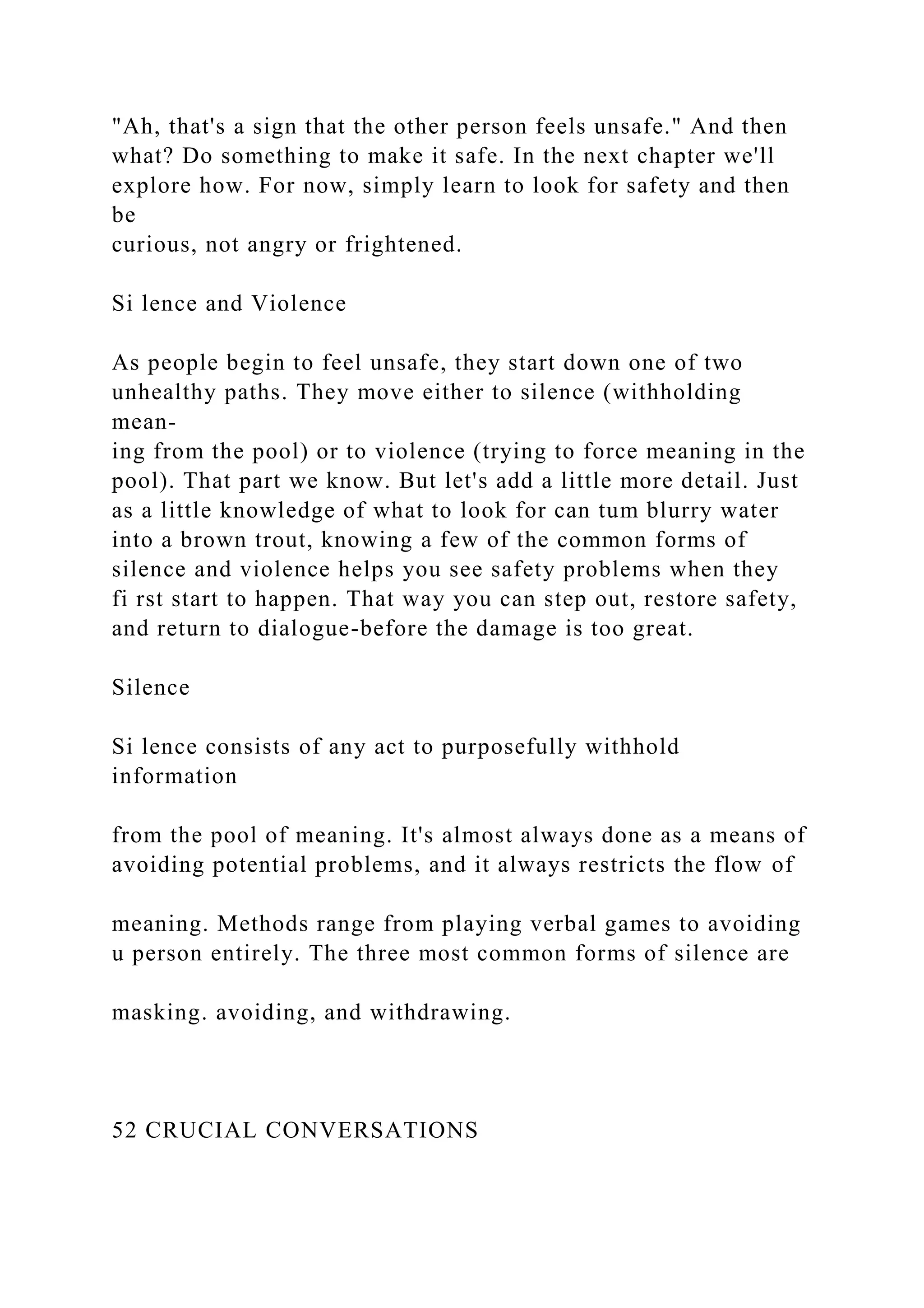 "Ah, that's a sign that the other person feels unsafe." And then
what? Do something to make it safe. In the next chapter we'll
explore how. For now, simply learn to look for safety and then
be
curious, not angry or frightened.
Si lence and Violence
As people begin to feel unsafe, they start down one of two
unhealthy paths. They move either to silence (withholding
mean-
ing from the pool) or to violence (trying to force meaning in the
pool). That part we know. But let's add a little more detail. Just
as a little knowledge of what to look for can tum blurry water
into a brown trout, knowing a few of the common forms of
silence and violence helps you see safety problems when they
fi rst start to happen. That way you can step out, restore safety,
and return to dialogue-before the damage is too great.
Silence
Si lence consists of any act to purposefully withhold
information
from the pool of meaning. It's almost always done as a means of
avoiding potential problems, and it always restricts the flow of
meaning. Methods range from playing verbal games to avoiding
u person entirely. The three most common forms of silence are
masking. avoiding, and withdrawing.
52 CRUCIAL CONVERSATIONS
 