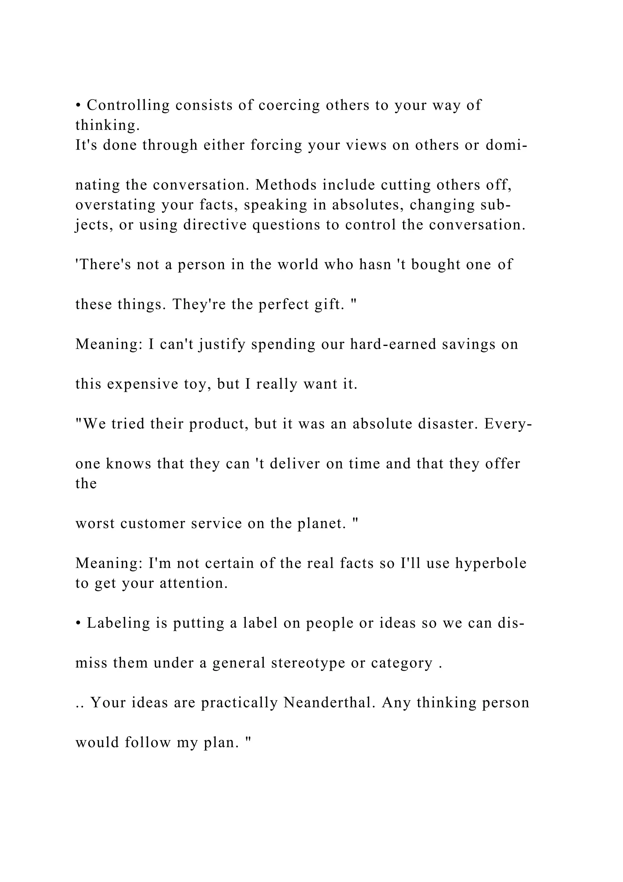 • Controlling consists of coercing others to your way of
thinking.
It's done through either forcing your views on others or domi-
nating the conversation. Methods include cutting others off,
overstating your facts, speaking in absolutes, changing sub-
jects, or using directive questions to control the conversation.
'There's not a person in the world who hasn 't bought one of
these things. They're the perfect gift. "
Meaning: I can't justify spending our hard-earned savings on
this expensive toy, but I really want it.
"We tried their product, but it was an absolute disaster. Every-
one knows that they can 't deliver on time and that they offer
the
worst customer service on the planet. "
Meaning: I'm not certain of the real facts so I'll use hyperbole
to get your attention.
• Labeling is putting a label on people or ideas so we can dis­
miss them under a general stereotype or category .
.. Your ideas are practically Neanderthal. Any thinking person
would follow my plan. "
 