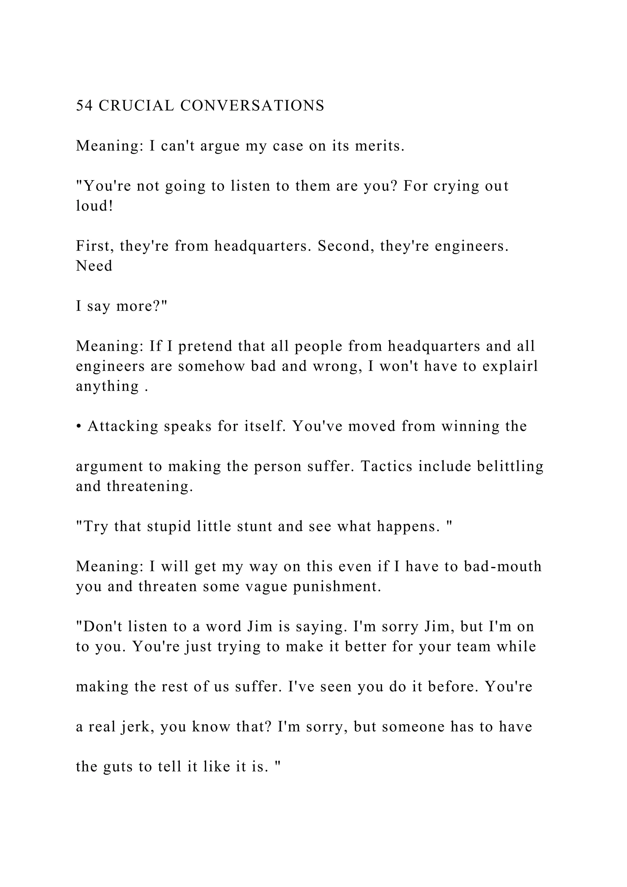 54 CRUCIAL CONVERSATIONS
Meaning: I can't argue my case on its merits.
"You're not going to listen to them are you? For crying out
loud!
First, they're from headquarters. Second, they're engineers.
Need
I say more?"
Meaning: If I pretend that all people from headquarters and all
engineers are somehow bad and wrong, I won't have to explairl
anything .
• Attacking speaks for itself. You've moved from winning the
argument to making the person suffer. Tactics include belittling
and threatening.
"Try that stupid little stunt and see what happens. "
Meaning: I will get my way on this even if I have to bad-mouth
you and threaten some vague punishment.
"Don't listen to a word Jim is saying. I'm sorry Jim, but I'm on
to you. You're just trying to make it better for your team while
making the rest of us suffer. I've seen you do it before. You're
a real jerk, you know that? I'm sorry, but someone has to have
the guts to tell it like it is. "
 