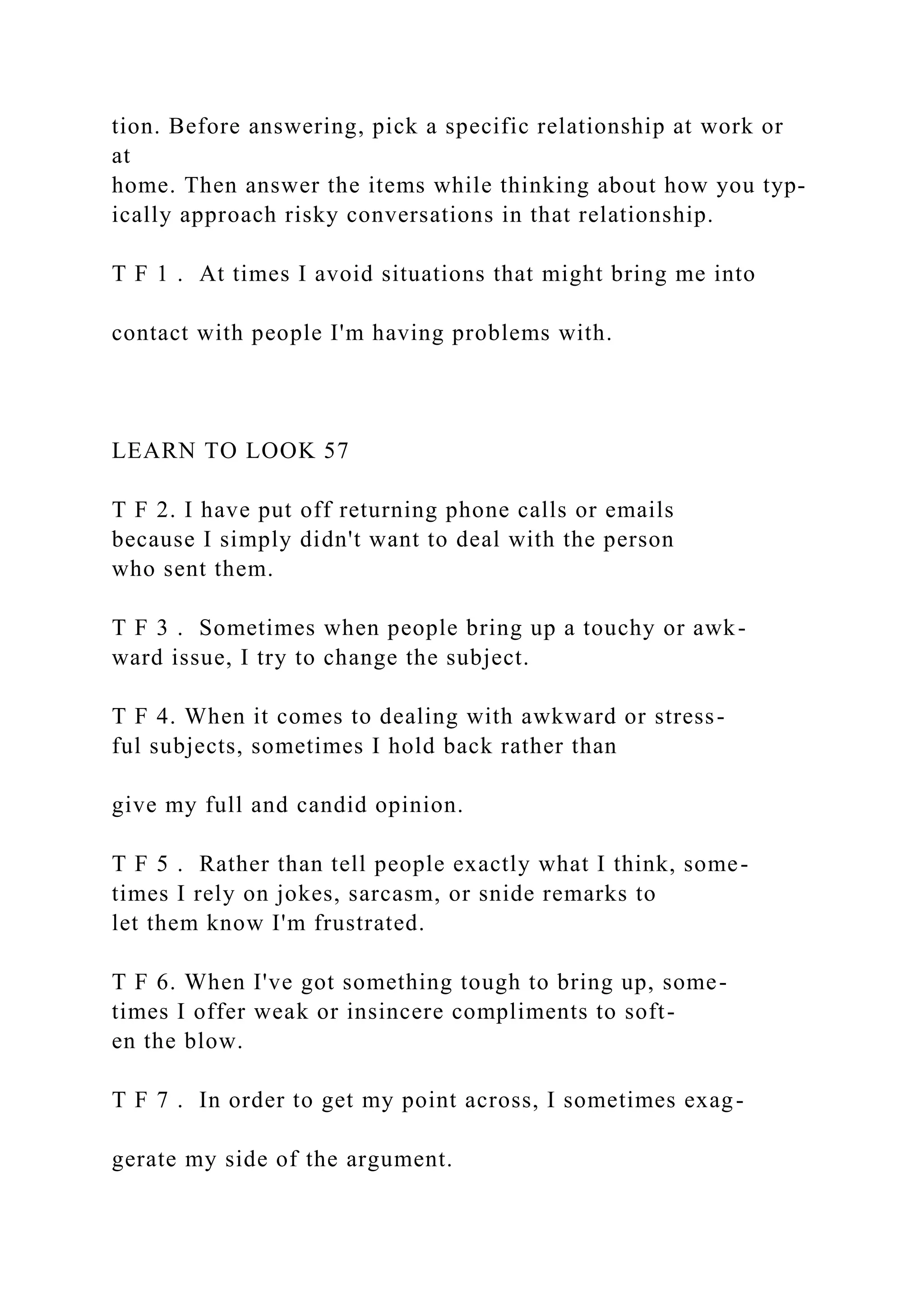 tion. Before answering, pick a specific relationship at work or
at
home. Then answer the items while thinking about how you typ-
ically approach risky conversations in that relationship.
T F 1 . At times I avoid situations that might bring me into
contact with people I'm having problems with.
LEARN TO LOOK 57
T F 2. I have put off returning phone calls or emails
because I simply didn't want to deal with the person
who sent them.
T F 3 . Sometimes when people bring up a touchy or awk-
ward issue, I try to change the subject.
T F 4. When it comes to dealing with awkward or stress-
ful subjects, sometimes I hold back rather than
give my full and candid opinion.
T F 5 . Rather than tell people exactly what I think, some-
times I rely on jokes, sarcasm, or snide remarks to
let them know I'm frustrated.
T F 6. When I've got something tough to bring up, some-
times I offer weak or insincere compliments to soft-
en the blow.
T F 7 . In order to get my point across, I sometimes exag-
gerate my side of the argument.
 