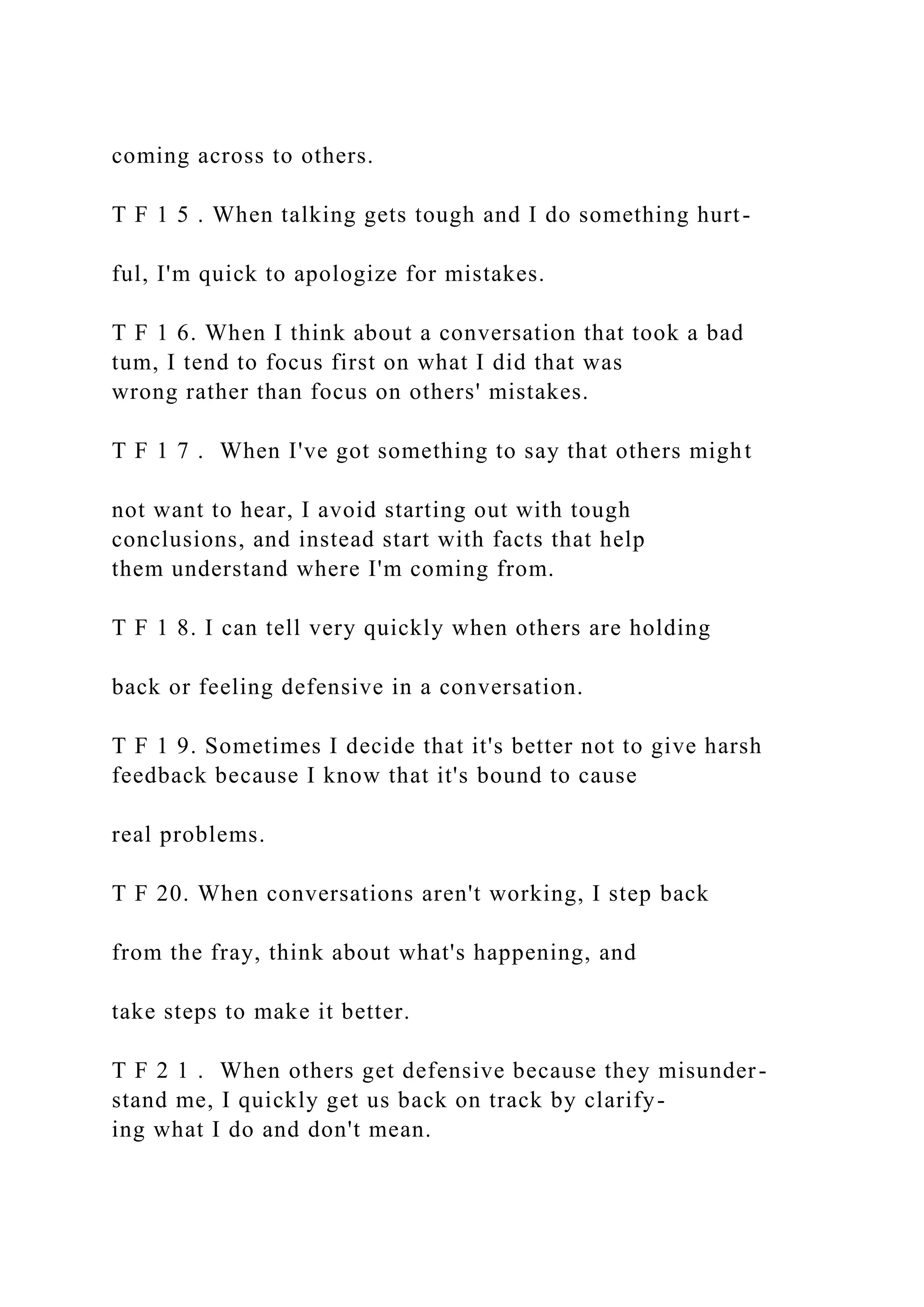 coming across to others.
T F 1 5 . When talking gets tough and I do something hurt-
ful, I'm quick to apologize for mistakes.
T F 1 6. When I think about a conversation that took a bad
tum, I tend to focus first on what I did that was
wrong rather than focus on others' mistakes.
T F 1 7 . When I've got something to say that others might
not want to hear, I avoid starting out with tough
conclusions, and instead start with facts that help
them understand where I'm coming from.
T F 1 8. I can tell very quickly when others are holding
back or feeling defensive in a conversation.
T F 1 9. Sometimes I decide that it's better not to give harsh
feedback because I know that it's bound to cause
real problems.
T F 20. When conversations aren't working, I step back
from the fray, think about what's happening, and
take steps to make it better.
T F 2 1 . When others get defensive because they misunder-
stand me, I quickly get us back on track by clarify-
ing what I do and don't mean.
 