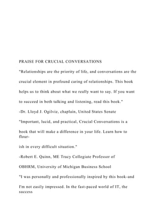 PRAISE FOR CRUCIAL CONVERSATIONS
"Relationships are the priority of life, and conversations are the
crucial element in profound caring of relationships. This book
helps us to think about what we really want to say. If you want
to succeed in both talking and listening, read this book."
-Dr. Lloyd J. Ogilvie, chaplain, United States Senate
"Important, lucid, and practical, Crucial Conversations is a
book that will make a difference in your life. Learn how to
flour-
ish in every difficult situation."
-Robert E. Quinn, ME Tracy Collegiate Professor of
OBHRM, University of Michigan Business School
"I was personally and professionally inspired by this book-and
I'm not easily impressed. In the fast-paced world of IT, the
success
 