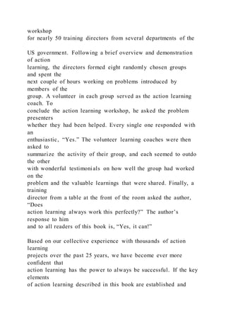 workshop
for nearly 50 training directors from several departments of the
US government. Following a brief overview and demonstration
of action
learning, the directors formed eight randomly chosen groups
and spent the
next couple of hours working on problems introduced by
members of the
group. A volunteer in each group served as the action learning
coach. To
conclude the action learning workshop, he asked the problem
presenters
whether they had been helped. Every single one responded with
an
enthusiastic, “Yes.” The volunteer learning coaches were then
asked to
summarize the activity of their group, and each seemed to outdo
the other
with wonderful testimonials on how well the group had worked
on the
problem and the valuable learnings that were shared. Finally, a
training
director from a table at the front of the room asked the author,
“Does
action learning always work this perfectly?” The author’s
response to him
and to all readers of this book is, “Yes, it can!”
Based on our collective experience with thousands of action
learning
projects over the past 25 years, we have become ever more
confident that
action learning has the power to always be successful. If the key
elements
of action learning described in this book are established and
 
