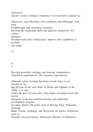 allowed to
operate, action learning is amazing in its consistent capacity to:
Effectively and efficiently solve problems and challenges with
truly
breakthrough and sustaining strategies
Develop the leadership skills and qualities needed by 21st
century
managers
Develop teams that continuously improve their capability to
perform
and adapt
11
d.
e.
Develop powerful coaching and learning competencies
Transform organizations into learning organizations
Although action learning has been around since it was
introduced by
Reg Revans in the coal mines of Wales and England in the
1940s, it is only
within the past 10 years that it has begun sweeping across the
world,
emerging as the key problem-solving and leadership
development program
for many global 100 giants such as Boeing, Sony, Panasonic,
Deutsche
Bank, Toyota, Samsung, and Microsoft; for public institutions
such as
Helsinki city government, Malaysian Ministry of Educatio n,
 