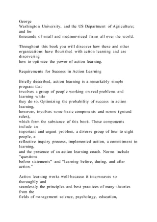 George
Washington University, and the US Department of Agriculture;
and for
thousands of small and medium-sized firms all over the world.
Throughout this book you will discover how these and other
organizations have flourished with action learning and are
discovering
how to optimize the power of action learning.
Requirements for Success in Action Learning
Briefly described, action learning is a remarkably simple
program that
involves a group of people working on real problems and
learning while
they do so. Optimizing the probability of success in action
learning,
however, involves some basic components and norms (ground
rules),
which form the substance of this book. These components
include an
important and urgent problem, a diverse group of four to ei ght
people, a
reflective inquiry process, implemented action, a commitment to
learning,
and the presence of an action learning coach. Norms include
“questions
before statements” and “learning before, during, and after
action.”
Action learning works well because it interweaves so
thoroughly and
seamlessly the principles and best practices of many theories
from the
fields of management science, psychology, education,
 