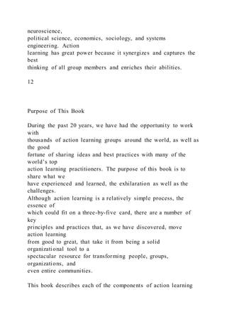 neuroscience,
political science, economics, sociology, and systems
engineering. Action
learning has great power because it synergizes and captures the
best
thinking of all group members and enriches their abilities.
12
Purpose of This Book
During the past 20 years, we have had the opportunity to work
with
thousands of action learning groups around the world, as well as
the good
fortune of sharing ideas and best practices with many of the
world’s top
action learning practitioners. The purpose of this book is to
share what we
have experienced and learned, the exhilaration as well as the
challenges.
Although action learning is a relatively simple process, the
essence of
which could fit on a three-by-five card, there are a number of
key
principles and practices that, as we have discovered, move
action learning
from good to great, that take it from being a solid
organizational tool to a
spectacular resource for transforming people, groups,
organizations, and
even entire communities.
This book describes each of the components of action learning
 