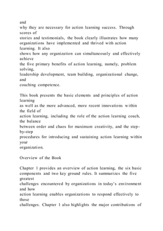and
why they are necessary for action learning success. Through
scores of
stories and testimonials, the book clearly illustrates how many
organizations have implemented and thrived with action
learning. It also
shows how any organization can simultaneously and effectively
achieve
the five primary benefits of action learning, namely, problem
solving,
leadership development, team building, organizational change,
and
coaching competence.
This book presents the basic elements and principles of action
learning
as well as the more advanced, more recent innovations w ithin
the field of
action learning, including the role of the action learning coach,
the balance
between order and chaos for maximum creativity, and the step-
by-step
procedures for introducing and sustaining action learning within
your
organization.
Overview of the Book
Chapter 1 provides an overview of action learning, the six basic
components and two key ground rules. It summarizes the five
greatest
challenges encountered by organizations in today’s environment
and how
action learning enables organizations to respond effectively to
those
challenges. Chapter 1 also highlights the major contributions of
 