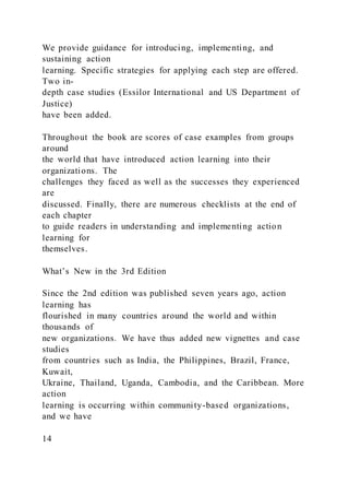 We provide guidance for introducing, implementing, and
sustaining action
learning. Specific strategies for applying each step are offered.
Two in-
depth case studies (Essilor International and US Department of
Justice)
have been added.
Throughout the book are scores of case examples from groups
around
the world that have introduced action learning into their
organizations. The
challenges they faced as well as the successes they experienced
are
discussed. Finally, there are numerous checklists at the end of
each chapter
to guide readers in understanding and implementing action
learning for
themselves.
What’s New in the 3rd Edition
Since the 2nd edition was published seven years ago, action
learning has
flourished in many countries around the world and within
thousands of
new organizations. We have thus added new vignettes and case
studies
from countries such as India, the Philippines, Brazil, France,
Kuwait,
Ukraine, Thailand, Uganda, Cambodia, and the Caribbean. More
action
learning is occurring within community-based organizations,
and we have
14
 