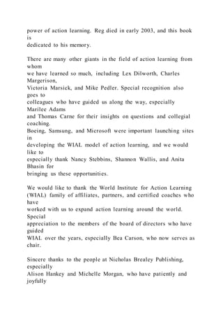 power of action learning. Reg died in early 2003, and this book
is
dedicated to his memory.
There are many other giants in the field of action learning from
whom
we have learned so much, including Lex Dilworth, Charles
Margerison,
Victoria Marsick, and Mike Pedler. Special recognition also
goes to
colleagues who have guided us along the way, especially
Marilee Adams
and Thomas Carne for their insights on questions and collegial
coaching.
Boeing, Samsung, and Microsoft were important launching sites
in
developing the WIAL model of action learning, and we would
like to
especially thank Nancy Stebbins, Shannon Wallis, and Anita
Bhasin for
bringing us these opportunities.
We would like to thank the World Institute for Action Learning
(WIAL) family of affiliates, partners, and certified coaches who
have
worked with us to expand action learning around the world.
Special
appreciation to the members of the board of directors who have
guided
WIAL over the years, especially Bea Carson, who now serves as
chair.
Sincere thanks to the people at Nicholas Brealey Publishing,
especially
Alison Hankey and Michelle Morgan, who have patiently and
joyfully
 