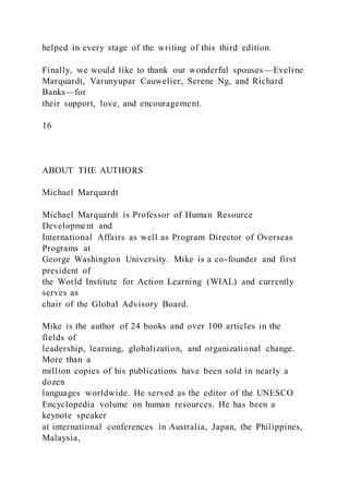 helped in every stage of the writing of this third edition.
Finally, we would like to thank our wonderful spouses—Eveline
Marquardt, Varunyupar Cauwelier, Serene Ng, and Richard
Banks—for
their support, love, and encouragement.
16
ABOUT THE AUTHORS
Michael Marquardt
Michael Marquardt is Professor of Human Resource
Development and
International Affairs as well as Program Director of Overseas
Programs at
George Washington University. Mike is a co-founder and first
president of
the World Institute for Action Learning (WIAL) and currently
serves as
chair of the Global Advisory Board.
Mike is the author of 24 books and over 100 articles in the
fields of
leadership, learning, globalization, and organizational change.
More than a
million copies of his publications have been sold in nearly a
dozen
languages worldwide. He served as the editor of the UNESCO
Encyclopedia volume on human resources. He has been a
keynote speaker
at international conferences in Australia, Japan, the Philippines,
Malaysia,
 