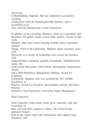 University
of Birmingham, England. She has completed an executive
coaching
certification with the NeuroLeadership Institute and is
accredited as an
ACC with the International Coach Federation.
In addition to her coaching, Shannon works as a consultant and
facilitator for global clients across many sectors. As part of this
work,
Shannon often uses action learning to help create sustainable
cultural
change. Prior to Be Leadership, Shannon spent seventeen years
with
Microsoft in a variety of leadership roles across the business,
with
responsibilities managing globally distributed, multifunctional
teams. Her
work earned Microsoft a 2010 WIAL Outstanding Organization
Award
and a 2010 Workforce Management Optimas Award for
Corporate
Citizenship. Shannon also was awarded the 2011 EFMD
Excellence in
Practice Award for Executive Development and the 2013 Best
Practice
Institute’s Top Practitioner Award for Talent Management.
Peter Cauwelier
Peter Cauwelier helps teams learn, grow, innovate, and take
ownership of
their own and their company’s future. His Team.As.One
approach focuses
both on the team’s heart (the connections that support team
dynamics) and
 