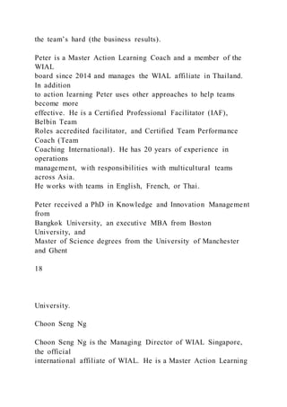the team’s hard (the business results).
Peter is a Master Action Learning Coach and a member of the
WIAL
board since 2014 and manages the WIAL affiliate in Thailand.
In addition
to action learning Peter uses other approaches to help teams
become more
effective. He is a Certified Professional Facilitator (IAF),
Belbin Team
Roles accredited facilitator, and Certified Team Performance
Coach (Team
Coaching International). He has 20 years of experience in
operations
management, with responsibilities with multicultural teams
across Asia.
He works with teams in English, French, or Thai.
Peter received a PhD in Knowledge and Innovation Management
from
Bangkok University, an executive MBA from Boston
University, and
Master of Science degrees from the University of Manchester
and Ghent
18
University.
Choon Seng Ng
Choon Seng Ng is the Managing Director of WIAL Singapore,
the official
international affiliate of WIAL. He is a Master Action Learning
 