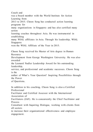Coach and
was a board member with the World Institute for Action
Learning from
2013 to 2015. Choon Seng has conducted action learning
programs for
many organizations in Singapore and has also certified many
action
learning coaches throughout Asia. He was instrumental in
establishing
many WIAL affiliates in Asia. Through his leadership, WIAL
Singapore
won the WIAL Affiliate of the Year in 2015.
Choon Seng received his Master of Arts degree in Human
Resource
Development from George Washington University. He was also
awarded
the Leonard Nadler Leadership Award for his outstanding
leadership,
service, and professional and academic successes. Choon Seng
is the
author of What’s Your Question? Inspiring Possibilities through
the Power
of Questions.
In addition to his coaching, Choon Seng is also a Certified
Professional
Facilitator and Certified Assessor with the International
Association of
Facilitators (IAF). He is concurrently the Chief Facilitator and
Process
Consultant with Inquiring Dialogue, working with clients from
all sectors
to increase their organizational effectiveness and employee
engagement.
 